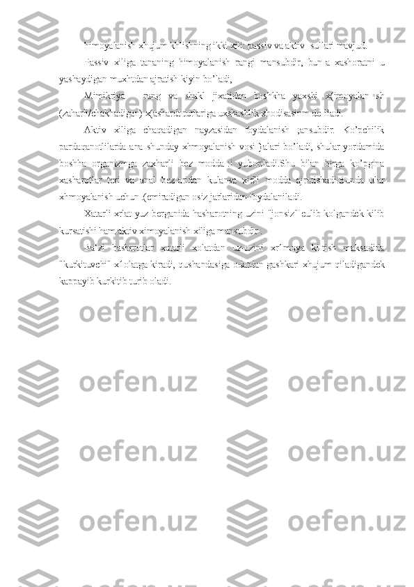 himoyalanish xhujum khlishning ikki xili: passiv va aktiv -sullari mavjud.
Passiv   xiliga   tananing   himoyalanish   rangi   mansubdir,   bun-a   xashoratni   u
yashaydigan muxhtdan ajratish kiyin bo’ladi,
Mimikriya   -   rang   va   shakl   jixatidan   boshkha   yaxshi   x(imoyalan-•sh
(zaharli/chakhadigan) x(ashardt turlariga uxshashlik xhodisasinm de-lladi.
Aktiv   xiliga   chaqadigan   nayzasidan   foydalanish   ;ansubdir.   Ko’pchilik
pardaqanotlilarda  ana  shunday  xhmoyalanish  vosi-}alari  bo’ladi,  shular  yordamida
boshha   organizmga   zaxharli   bez   modda-:i   yuboriladi.Shu   bilan   birga   ko’pgina
xаsharotlar   teri   va   anal   bez-aridan   kulansa   xidli   modda   ajratishadi.Bunda   ular
xhmoyalanish uchun .(emiradigan osiz jarlaridan foydalaniladi.
Xatarli xrlat yuz berganida hasharotning uzini "jonsiz" eulib kolgandek kilib
kursatishi ham aktiv ximoyalanish xiliga man subdir .
Ba‘zi   hashrrotlar   xatarli   xolatdan   uz-uzini   xr1moya   ki-tish   maksadida
"kurkituvchi" x1olatga kiradi, qushandasiga odatdan gashkari xhujum qiladigandek
kappayib kurkitib turib oladi. 
