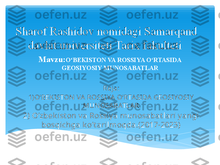 Sharof Rashidov nomidagi Samarqand 
davlat universiteti Tarix fakulteti 
Mavzu: O BEKISTON VA ROSSIYA O‘RTASIDA ʻ
GEOSIYOSIY MUNOSABATLAR
Reja:
1)OʻBEKISTON VA  ROSSIYA O‘RTASIDA GEOSIYOSI Y  
MUN OSABATLAR
2) Oʻzbek ist on v a Rossiy a munosabat lari y angi 
bosqichga k oʻt arilmoqda.(2017-2023)   