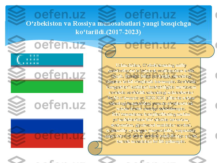 Uchinchidan, O‘zbekistonning milliy 
manfaatlarini ta’minlash vazifalaridan kelib 
chiqib, Rossiya bilan xavfsizlik sohasidagi 
aloqalar izchil rivojlanib bormoqda. Xavfsizlik 
Kengashlari kotiblari boshchiligida muntazam 
ravishda xavfsizlik sohasidagi uchrashuvlar 
bo‘lib o‘tmoqda va 2020-2021 yillarda ushbu 
sohadagi hamkorlikni yanada rivojlantirish 
uchun dastur amalga oshirilmoqda.
Ikki tomonlama hamjihatlikning muhim 
yo‘nalishlaridan biri sifatida terrorizm, 
ekstremizm, giyohvand moddalar savdosi, 
transmilliy uyushgan jinoyatchilik, noqonuniy 
migratsiya va odam savdosi tahdidlariga qarshi 
kurash masalalari bo‘lib qolmoqda.O zbekiston va Rossiya munosabatlari yangi bosqichga ʻ
ko tarildi.(2017-2023)	
ʻ   