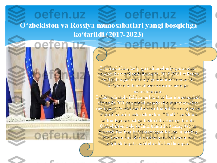 To‘rtinchidan, ko‘p qirrali madaniy-gumanitar 
hamkorlik rivojlantirilmoqda, 2019-2021 yillarga 
mo‘ljallangan madaniy-gumanitar hamkorlik 
bo‘yicha hukumatlararo dastur amalga 
oshirilmoqda.
Ta’lim sohasida ikki mamlakat ta’lim muassasalari 
o‘rtasida 700 dan ziyod hamkorlik shartnomalari 
tuzilgan. O‘zbekistonda rus tilini bilish darajasi va 
o‘qitish sifatini oshirish uchun "Sinf!" qo‘shma 
ta’lim loyihasi ishga tushirildi. Hozirgi kunda 
O‘zbekiston xalq ta’limi tizimida 9 ming 942 ta 
maktab faoliyat ko‘rsatayotgan bo‘lsa, ularning 
955 tasida rus tili o‘qitilmoqda, 74 tasida esa 
o‘qitish faqat rus tilida olib borilmoqda.O zbekiston va Rossiya munosabatlari yangi bosqichga ʻ
ko tarildi.(2017-2023)	
ʻ   