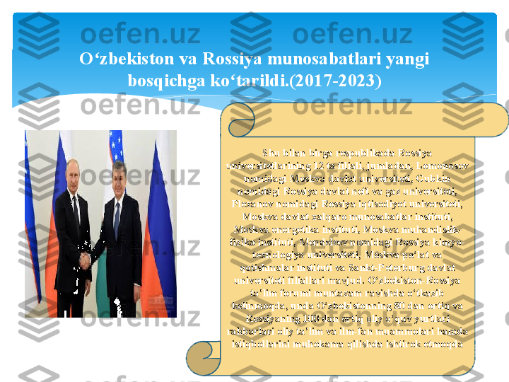 Shu bilan birga respublikada Rossiya 
universitetlarining 12 ta filiali, jumladan, Lomonosov 
nomidagi Moskva davlat universiteti, Gubkin 
nomidagi Rossiya davlat neft va gaz universiteti, 
Plexanov nomidagi Rossiya iqtisodiyot universiteti, 
Moskva davlat xalqaro munosabatlar instituti, 
Moskva energetika instituti, Moskva muhandislik-
fizika instituti, Mendeleev nomidagi Rossiya kimyo-
texnologiya universiteti, Moskva po‘lat va 
qotishmalar instituti va Sankt-Peterburg davlat 
universiteti filiallari mavjud. O‘zbekiston-Rossiya 
ta’lim forumi muntazam ravishda o‘tkazib 
kelinmoqda, unda O‘zbekistonning 80 dan ortiq va 
Rossiyaning 100 dan ortiq oliy o‘quv yurtlari 
rahbarlari oliy ta’lim va ilm-fan muammolari hamda 
istiqbollarini muhokama qilishda ishtirok etmoqdaO zbekiston va Rossiya munosabatlari yangi ʻ
bosqichga ko tarildi.(2017-2023)	
ʻ   