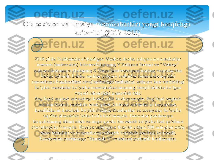 2019 yilda Toshkentda o‘tkazilgan Moskva davlat xalqaro munosabatlar 
instituti (universitet) bitiruvchilarining V Xalqaro forumi va “Valday” 
xalqaro munozara klubining X Osiyo konferensiyasi muhim voqealardan 
biriga aylandi. Ushbu muhim xalqaro tadbirlar tomonlarning ikki 
tomonlama hamkorlikni rivojlantirishga intilishini, xalqaro kun tartibidagi 
ko‘plab masalalar bo‘yicha mamlakatlarimizning hamjihatlikka bo‘lgan 
yuqori ishonchini namoyish etdi.
Sog‘liqni saqlash sohasidagi hamkorlik kuchaymoqda. Sog‘liqni saqlash 
sohasini tizimli ravishda isloh qilish, tibbiyot xodimlarini tayyorlash, 
kasalliklarni davolash bo‘yicha klinik standartlar va tavsiyalar bo‘yicha 
tajriba almashish ishlari olib borilmoqda. Tomonlar pandemiya 
tarqalishining oldini olish va unga qarshi kurashish bo‘yicha faol qo‘shma 
choralarni ko‘rmoqda. Rossiya tadqiqot o‘tkazish uchun 200 mingdan ortiq 
sinov tizimlari va reagentlarni yetkazib berishda yordam ko‘rsatdi, 
Rossiyadan yurtimizga “Sputnik V” vaksinasi yetkazib berilmoqda.O zbekiston va Rossiya munosabatlari yangi bosqichga ʻ
ko tarildi.(2017-2023)	
ʻ   