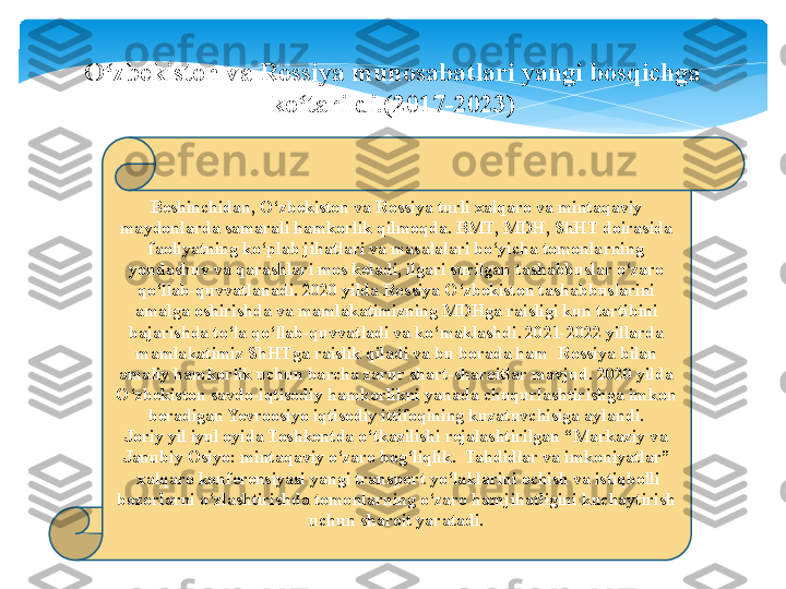 Beshinchidan, O‘zbekiston va Rossiya turli xalqaro va mintaqaviy 
maydonlarda samarali hamkorlik qilmoqda. BMT, MDH, ShHT doirasida 
faoliyatning ko‘plab jihatlari va masalalari bo‘yicha tomonlarning 
yondoshuv va qarashlari mos keladi, ilgari surilgan tashabbuslar o‘zaro 
qo‘llab-quvvatlanadi. 2020 yilda Rossiya O‘zbekiston tashabbuslarini 
amalga oshirishda va mamlakatimizning MDHga raisligi kun tartibini 
bajarishda to‘la qo‘llab-quvvatladi va ko‘maklashdi. 2021-2022 yillarda 
mamlakatimiz ShHTga raislik qiladi va bu borada ham  Rossiya bilan 
amaliy hamkorlik uchun barcha zarur shart-sharoitlar mavjud. 2020 yilda 
O‘zbekiston savdo-iqtisodiy hamkorlikni yanada chuqurlashtirishga imkon 
beradigan Yevroosiyo iqtisodiy ittifoqining kuzatuvchisiga aylandi.
Joriy yil iyul oyida Toshkentda o‘tkazilishi rejalashtirilgan “Markaziy va 
Janubiy Osiyo: mintaqaviy o‘zaro bog‘liqlik. 	
 Tahdidlar va imkoniyatlar” 
 	
xalqaro konferensiyasi yangi transport yo‘laklarini ochish va istiqbolli 
bozorlarni o‘zlashtirishda tomonlarning o‘zaro hamjihatligini kuchaytirish 
uchun sharoit yaratadi.O zbekiston va Rossiya munosabatlari yangi bosqichga 	
ʻ
ko tarildi.(2017-2023)	
ʻ   