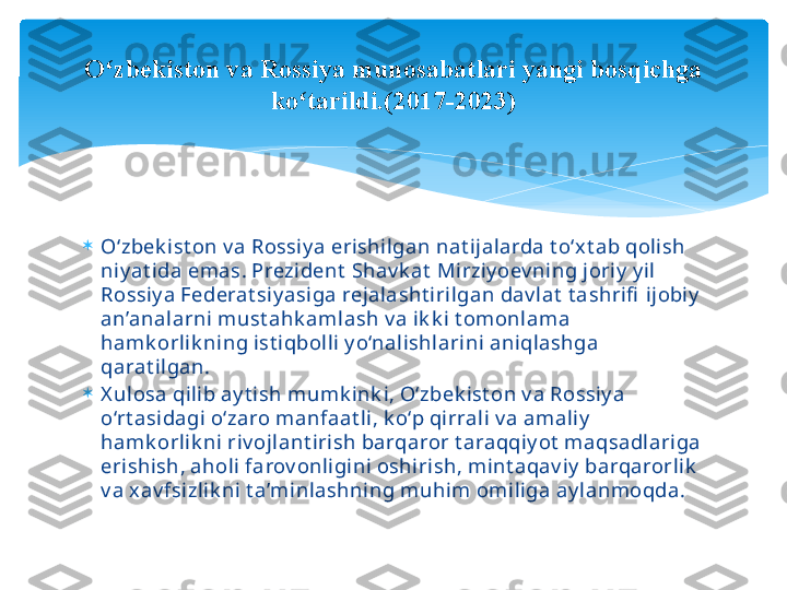 
O‘zbek ist on v a Rossiy a erishilgan nat ijalarda t o‘x t ab qolish 
niy at ida emas. Prezident  Shav k at  Mirziy oev ning joriy  y il 
Rossiy a Federat siy asiga rejalasht irilgan dav lat  t ashrifi  ijobiy  
an’analarni must ahk amlash v a ik k i t omonlama 
hamk orlik ning ist iqbolli y o‘nalishlarini aniqlashga 
qarat ilgan.

X ulosa qilib ay t ish mumk ink i, O‘zbek ist on v a Rossiy a 
o‘rt asidagi o‘zaro manfaat li, k o‘p qirrali v a amaliy  
hamk orlik ni riv ojlant irish barqaror t araqqiy ot  maqsadlariga 
erishish, aholi farov onligini oshirish, mint aqav iy  barqarorlik  
v a xav fsizlik ni t a’minlashning muhim omiliga ay lanmoqda.O zbekiston va Rossiya munosabatlari yangi bosqichga ʻ
ko tarildi.(2017-2023)	
ʻ   