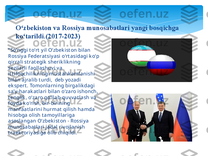 “ So‘nggi t o‘rt  y il O‘zbek ist on bilan 
Rossiy a Federat siy asi o‘rt asidagi k o‘p 
qirrali st rat egik  sherik lik ning 
sezilarli faollashuv i v a 
it t ifoqchilik ning must ahk amlanishi 
bilan ajralib t urdi,  deb y ozadi 
ek spert . Tomonlarning birgalik dagi 
sa’y -harak at lari bilan o‘zaro ishonch, 
t englik , o‘zaro qo‘llab-quv v at lash v a 
foy da k o‘rish, bir-birining 
manfaat larini hurmat  qilish hamda 
hisobga olish t amoy illariga 
asoslangan O‘zbek ist on - Rossiy a 
munosabat lari jadal riv ojlanish 
t raek t oriy asiga olib chiqildi. O zbekiston va Rossiya munosabatlari yangi bosqichga ʻ
ko tarildi.(2017-2023)
ʻ   