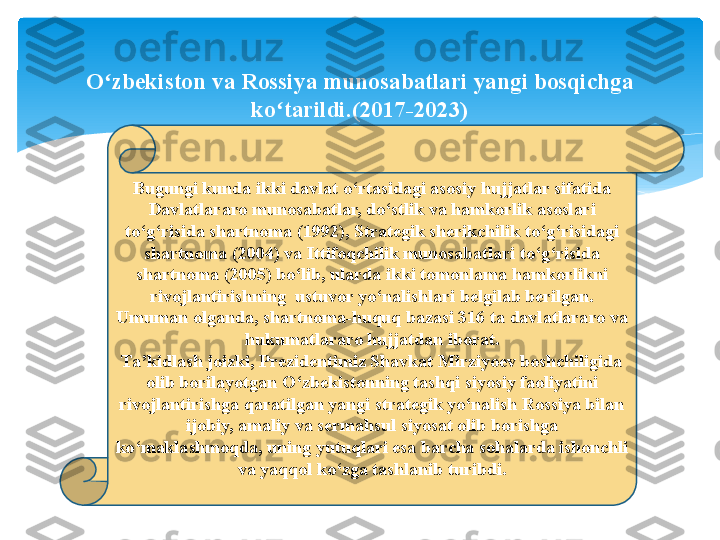 Bugungi kunda ikki davlat o‘rtasidagi asosiy hujjatlar sifatida 
Davlatlararo munosabatlar, do‘stlik va hamkorlik asoslari 
to‘g‘risida shartnoma (1992), Strategik sherikchilik to‘g‘risidagi 
shartnoma (2004) va Ittifoqchilik munosabatlari to‘g‘risida 
shartnoma (2005) bo‘lib, ularda ikki tomonlama hamkorlikni 
rivojlantirishning  ustuvor yo‘nalishlari belgilab berilgan. 
Umuman olganda, shartnoma-huquq bazasi 316 ta davlatlararo va 
hukumatlararo hujjatdan iborat.
Ta’kidlash joizki, Prezidentimiz Shavkat Mirziyoev boshchiligida 
olib borilayotgan O‘zbekistonning tashqi siyosiy faoliyatini 
rivojlantirishga qaratilgan yangi strategik yo‘nalish Rossiya bilan 
ijobiy, amaliy va sermahsul siyosat olib borishga 
ko‘maklashmoqda, uning yutuqlari esa barcha sohalarda ishonchli 
va yaqqol ko‘zga tashlanib turibdi.O zbekiston va Rossiya munosabatlari yangi bosqichga 	
ʻ
ko tarildi.(2017-2023)	
ʻ   