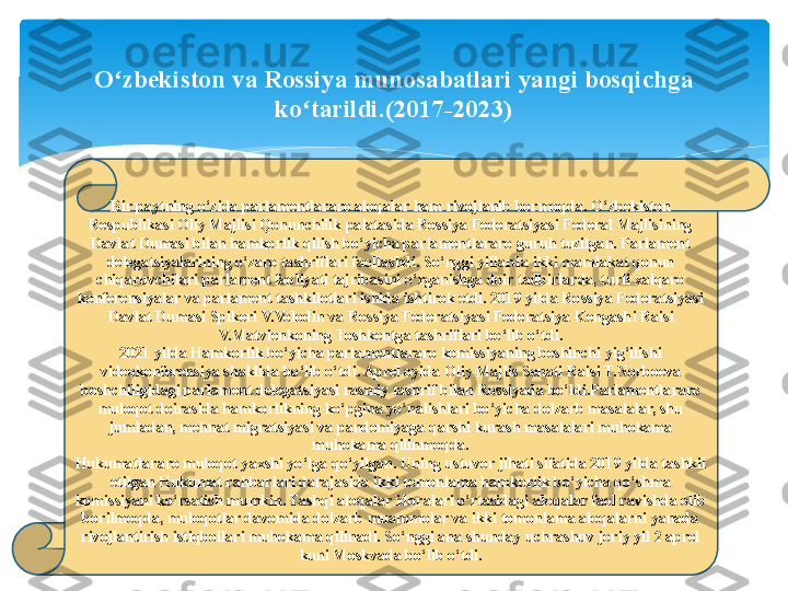 Bir paytning o‘zida parlamentlararo aloqalar ham rivojlanib bormoqda. O‘zbekiston 
Respublikasi Oliy Majlisi Qonunchilik palatasida Rossiya Federatsiyasi Federal Majlisining 
Davlat Dumasi bilan hamkorlik qilish bo‘yicha parlamentlararo guruh tuzilgan. Parlament 
delegatsiyalarining o‘zaro tashriflari faollashdi. So‘nggi yillarda ikki mamlakat qonun 
chiqaruvchilari parlament faoliyati tajribasini o‘rganishga doir tadbirlarda, turli xalqaro 
konferensiyalar va parlament tashkilotlari ishida ishtirok etdi. 2019 yilda Rossiya Federatsiyasi 
Davlat Dumasi Spikeri V.Volodin va Rossiya Federatsiyasi Federatsiya Kengash i  Raisi 
V.Matvienkoning Toshkentga tashriflari bo‘lib o‘tdi.
2021 yilda Hamkorlik bo‘yicha parlamentlararo komissiyaning beshinchi yig‘ilishi 
videokonferensiya shaklida bo‘lib o‘tdi. Aprel oyida Oliy Majlis Senati Raisi T.Norboeva 
boshchiligidagi parlament delegatsiyasi rasmiy tashrif bilan Rossiyada bo‘ldi.Parlamentlararo 
muloqot doirasida hamkorlikning ko‘pgina yo‘nalishlari bo‘yicha dolzarb masalalar, shu 
jumladan, mehnat migratsiyasi va pandemiyaga qarshi kurash masalalari muhokama 
muhokama qilinmoqda.
Hukumatlararo muloqot yaxshi yo‘lga qo‘yilgan. Uning ustuvor jihati sifatida 2019 yilda tashkil 
etilgan Hukumat rahbarlari darajasida ikki tomonlama hamkorlik bo‘yicha qo‘shma 
komissiyani ko‘rsatish mumkin. Tashqi aloqalar idoralari o‘rtasidagi aloqalar faol ravishda olib 
borilmoqda, muloqotlar davomida dolzarb muammolar va ikki tomonlama aloqalarni yanada 
rivojlantirish istiqbollari muhokama qilinadi. So‘nggi ana shunday uchrashuv joriy yil 2 aprel 
kuni Moskvada bo‘lib o‘tdi.O zbekiston va Rossiya munosabatlari yangi bosqichga ʻ
ko tarildi.(2017-2023)	
ʻ   