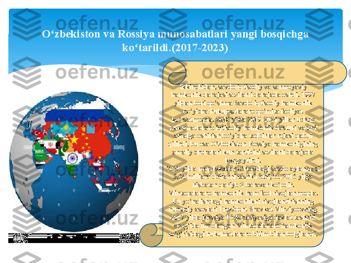 Ikkinchidan, savdo-iqtisodiy va sarmoyaviy 
hamkorlik darajasi sezilarli darajada oshdi. 1997 
yildan beri qo‘shma Savdo-iqtisodiy hamkorlik 
bo‘yicha hukumatlararo qo‘mita faoliyat 
ko‘rsatmoqda. 2018 yilda 2019-2024 yillar uchun 
hukumatlararo iqtisodiy hamkorlik dasturi va uni 
amalga oshirish bo‘yicha tadbirlar rejasi qabul 
qilindi, bu esa O‘zbekiston-Rossiya hamkorligining 
amaliy choralari kun tartibini sezilarli darajada 
kengaytirdi.
2020 yilda mamlakatlar o‘rtasidagi savdo aylanmasi 
5,64 milliard dollarni tashkil etdi, bu 2016 yilga 
nisbatan qariyb 2 baravar ko‘pdir.
Mintaqalararo hamkorlik ham faol rivojlanmoqda. 
Bu yo‘nalishdagi hamkorlikni rivojlantirishning 
huquqiy asoslari Prezident Shavkat Mirziyoevning 
2017 yilda Rossiya Federatsiyasiga davlat tashrifi 
chog‘ida imzolangan Mintaqalararo hamkorlik 
to‘g‘risidagi hukumatlararo bitim bilan belgilandi.O zbekiston va Rossiya munosabatlari yangi bosqichga 	
ʻ
ko tarildi.(2017-2023)	
ʻ   