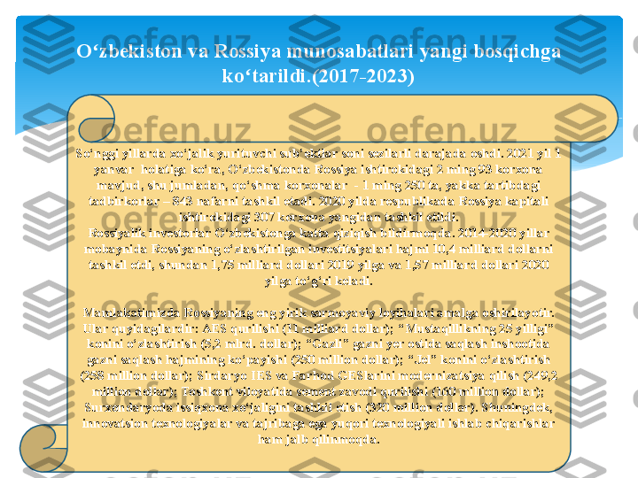 So‘nggi yillarda xo‘jalik yurituvchi sub’ektlar soni sezilarli darajada oshdi. 2021 yil 1 
yanvar  holatiga ko‘ra, O‘zbekistonda Rossiya ishtirokidagi 2 ming 93 korxona 
mavjud, shu jumladan, qo‘shma korxonalar 	
 - 1 ming 250 ta, yakka tartibdagi 
tadbirkorlar – 843 nafarni tashkil etadi. 2020 yilda respublikada Rossiya kapitali 
ishtirokidagi 307 korxona yangidan tashkil etildi.
Rossiyalik investorlar O‘zbekistonga katta qiziqish bildirmoqda. 2014-2020 yillar 
mobaynida Rossiyaning o‘zlashtirilgan investitsiyalari hajmi 10,4 milliard dollarni 
tashkil etdi, shundan 1,75 milliard dollari 2019 yilga va 1,57 milliard dollari 2020 
yilga to‘g‘ri keladi.
Mamlakatimizda Rossiyaning eng yirik sarmoyaviy loyihalari amalga oshirilayotir. 
Ular quyidagilardir: AES qurilishi (11 milliard dollar); “Mustaqillikning 25 yilligi” 
konini o‘zlashtirish (5,2 mlrd. dollar); “Gazli” gazni yer ostida saqlash inshootida 
gazni saqlash hajmining ko‘payishi (250 million dollar); “Jel” konini o‘zlashtirish 
(258 million dollar); Sirdaryo IES va Farhod GESlarini modernizatsiya qilish (249,2 
million dollar); Toshkent viloyatida sement zavodi qurilishi (160 million dollar); 
Surxondaryoda issiqxona xo‘jaligini tashkil etish (320 million dollar). Shuningdek, 
innovatsion texnologiyalar va tajribaga ega yuqori texnologiyali ishlab chiqarishlar 
ham jalb qilinmoqda.O zbekiston va Rossiya munosabatlari yangi bosqichga 	
ʻ
ko tarildi.(2017-2023)	
ʻ   