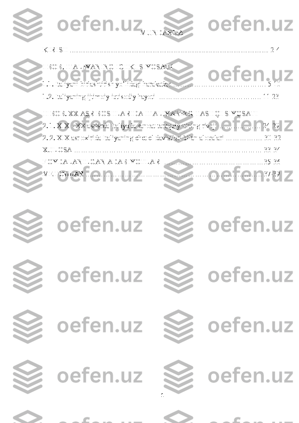 MUNDARIJA
KIRISH  ................................................................................................................. 2-4
I BOB.   ITALIYANING ICHKI SIYOSATI
1.1.   Italiyani birlashtirish yo’lidagi harakatlar  …………………………………. 5-10
1.2.   Italiyaning ijtimoiy iqtisodiy hayoti  …………………………………….. 11-23
II BOB.  XX ASR BOSHLARIDA ITALIYANING  TASHQI SIYOSATI  
2. 1.   XIX -  XX asrlarda Italiyada sanoat taraqqiyotining rivoji ………....…… 24-29
2. 2.   XIX asr oxirida Italiyaning chet el davlatlari bilan aloqalari …………..... 30-32
XULOSA  ………………………………………………………...…………… 33-34
FOYDALANILGAN ADABIYOTLAR   …………………….………………35-36
METODLAR  ..……………………………………………………………….. 37-39
1 