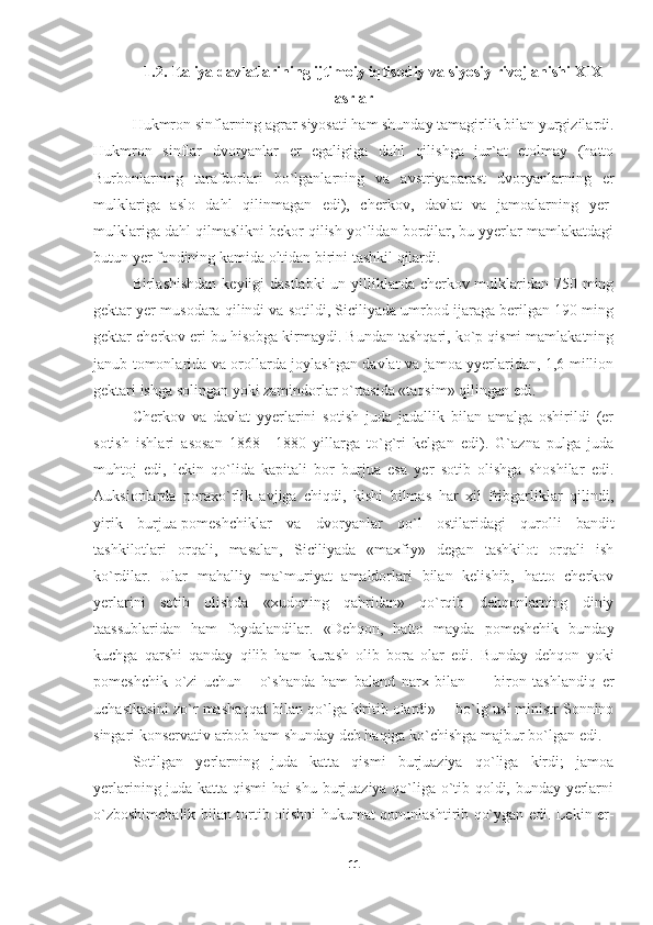 1.2. Italiya davlatlarining ijtimoiy iqtisodiy va siyosiy rivojlanishi XIX
asrlar
Hukmron sinflarning agrar siyosati ham shunday tamagirlik bilan yurgizilardi.
Hukmron   sinflar   dvoryanlar   er   egaligiga   dahl   qilishga   jur`at   etolmay   (hatto
Burbonlarning   tarafdorlari   bo`lganlarning   va   avstriyaparast   dvoryanlarning   er
mulklariga   aslo   dahl   qilinmagan   edi),   cherkov,   davlat   va   jamoalarning   yer-
mulklariga dahl qilmaslikni bekor qilish yo`lidan bordilar, bu yyerlar mamlakatdagi
butun yer fondining kamida oltidan birini tashkil qilardi.
Birlashishdan keyiigi  dastlabki  un yilliklarda cherkov mulklaridan 750 ming
gektar yer musodara qilindi va sotildi, Siciliyada umrbod ijaraga berilgan 190 ming
gektar cherkov eri bu hisobga kirmaydi. Bundan tashqari, ko`p qismi mamlakatning
janub tomonlarida va orollarda joylashgan davlat va jamoa yyerlaridan, 1,6 million
gektari ishga solingan yoki zamindorlar o`rtasida «taqsim» qilingan edi.
Cherkov   va   davlat   yyerlarini   sotish   juda   jadallik   bilan   amalga   oshirildi   (er
sotish   ishlari   asosan   1868—1880   yillarga   to`g`ri   kelgan   edi).   G`azna   pulga   juda
muhtoj   edi,   lekin   qo`lida   kapitali   bor   burjua   esa   yer   sotib   olishga   shoshilar   edi.
Auksionlarda   poraxo`rlik   avjiga   chiqdi,   kishi   bilmas   har   xil   fribgarliklar   qilindi,
yirik   burjua-pomeshchiklar   va   dvor yanlar   qo`l   ostilaridagi   qurolli   bandit
tashkilotlari   orqali,   masalan,   Siciliyada   «maxfiy»   degan   tashkilot   orqali   ish
ko`rdilar.   Ular   mahalliy   ma`muriyat   amaldorlari   bilan   kelishib,   hatto   cherkov
yerlarini   sotib   olishda   «xudoning   qahridan»   qo`rqib   dehqonlarning   diniy
taassublaridan   ham   foydalandilar.   «Dehqon,   hatto   mayda   pomeshchik   bunday
kuchga   qarshi   qanday   qilib   ham   kurash   olib   bora   olar   edi.   Bunday   dehqon   yoki
pomeshchik   o`zi   uchun   -   o`shanda   ham   baland   narx   bilan   —   biron   tashlandiq   er
uchastkasini zo`r mashaqqat bilan qo`lga kiritib olardi»— bo`lg`usi ministr Sonnino
singari konservativ arbob ham shunday deb haqiga ko`chishga majbur bo`lgan edi.
Sotilgan   yerlarning   juda   katta   qismi   burjuaziya   qo`liga   kirdi;   jamoa
yerlarining juda katta qismi  hai shu burjuaziya qo`liga o`tib qoldi, bunday yerlarni
o`zboshimchalik bilan tortib olishni hukumat qonunlashtirib qo`ygan edi. Lekin er-
11 