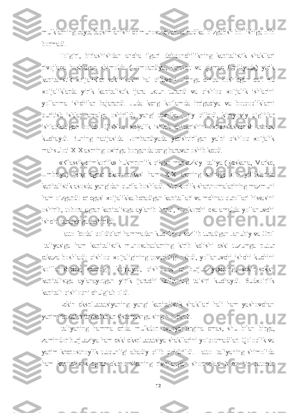 mulklarning qayta taqsimlanishi er munosabatlarida radikal o`zgarish bo`lishiga olib
bormadi.
To`g`ri,   birlashishdan   ancha   ilgari   dehqonchilikning   kapitalistik   shakllari
rivojlana   boshlagan   shimolda   (Lomoardiya,   Pemont   va   qisman   Emiliyada)   yirik
kapitalistik   xo`jaliklar   sekin-sekin   hal   qiluvchi   o`ringa   chiqa   boshlagan   edi.   Bu
xo`jaliklarda   yirik   kapitalistik   ijara   ustun   turardi   va   qishloq   xo`jalik   ishlarini
yollanma   ishchilar   bajarardi.   Juda   keng   ko`lamda   irrigaciya   va   botqoqliklarni
quritish   ishlari   amalga   oshirildi,   yangi   texnika   joriy   qilindi,   kimyoviy   o`g`itlar
ishlatiladigan   bo`ldi.   Qishloq   xo`jalik   ishlab   chiqarishini   ixtisoslashtirish   tobora
kuchaydi.   Buning   natijasida   Lombardiyada   yetishtirilgan   yalpi   qishloq   xo`jalik
mahsuloti XIX asrning oxiriga borganda teng baravar oshib ketdi.
«Klassik   nimkorlik»   hukmronlik   qilgan   markazkiy   Italiya   (Toskana,   Marke,
Umbriya)   ning   agrar   ekonomikasi   ham   XIX   asrning   so`nggi   o`n   yilliklarida
kapitalistik asosda yangidan qurila boshladi. Nimkorlik shartnomalarining mazmuni
ham o`zgardi: er egasi xo`jalikka beradigan kapitallari va mehnat qurollari hissasini
oshirib,   tobora   agrar   kapitalistga   aylanib   bordi,   nimkorchi   esa   amalda   yollanuvchi
ishchi darajasiga tushirildi.
Hatto feodal qoldiqlari hammadan kuchliroq sezilib turadigan Janubiy va Orol
Italiyasiga   ham   kapitalistik   munosabatlarning   kirib   kelishi   eski   tuzumga   putur
etkaza   boshla di:   qishloq   xo`jaligining   tovarliligi   oshdi,   yollanuvchi   ishchi   kuchini
ko`llanishning   salmog`i   ko`paydi,   qishloqda   er   burjuaziyasining,   sekin-sekkn
kapitalistga   aylanayotgan   yirik   ijarachi   dallolning   ta`siri   kuchaydi.   Sudxo`rlik
kapitali qishloqni chulg`ab oldi.
Lekin   ekspluatatsiyaning   yangi   kapitalistik   shakllari   hali   ham   yashovchan
yarim feodal munosabatlar sistemasnga singib borardi.
Italiyaning   hamma   erida   mulkdor   dvoryanlargina   emas,   shu   bilan   birga,
zamindor burjuaziya ham eski ekspluatatsiya shakllarini yo`qotmadilar. Qoloqlik va
yarim   krepostnoylik   tutqunligi   abadiy   qilib   qoldirildi.   Hatto   Italiyaning   shimolida
ham   kapitalistik   agrar   ekonomikaning   rivojlangan   shormalari   bilan   bir   qatorda
12 