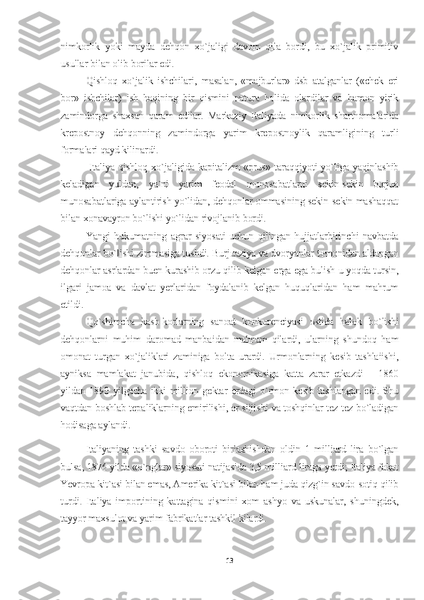 nimkorlik   yoki   mayda   dehqon   xo`jaligi   davom   qila   bordi,   bu   xo`jalik   primitiv
usullar bilan olib borilar edi.
Qishloq   xo`jalik   ishchilari,   masalan,   «majburlar»   dsb   atalganlar   («chek   eri
bor»   ishchilar)   ish   haqining   bir   qismini   natura   holida   olardilar   va   hamon   yirik
zamindorga   shaxsan   qaram   edilar.   Markaziy   Italiyada   nimkorlik   shartnomalarida
krepostnoy   dehqonning   zamindorga   yarim   krepostnoylik   qaramligining   turli
formalari qayd kilinardi.
  Italiya qishloq  xo`jaligida kapitalizm   «prus»  taraqqiyoti   yo`liga  yaqinlashib
keladigan   yuldan,   ya`ni   yarim   feodal   munosabatlarni   sekin-sekin   burjua
munosabatlariga aylantirish yo`lidan, dehqonlar ommasining sekin-sekin mashaqqat
bilan xonavayron bo`lishi yo`lidan rivojlanib bordi.
Yangi   hukumatning   agrar   siyosati   uchun   qilingan   hujjatlarbirinchi   navbatda
dehqonlar bo`lishi zimmasiga tushdi. Burjuaziya va dvoryanlar tomonidan aldangan
dehqonlar asrlardan buen kurashib orzu qilib kelgan erga ega bulish u yoqda tursin,
ilgari   jamoa   va   davlat   yerlaridan   foydalanib   kelgan   huquqlaridan   ham   mahrum
etildi.
Qo`shimcha   kasb-korlarning   sanoat   konkurenciyasi   ostida   halok   bo`lishi
dehqonlarni   muhim   daromad   manbaidan   mahrum   qilardi,   ularning   shundoq   ham
omonat   turgan   xo`jaliklari   zaminiga   bolta   urardi.   Urmonlarning   kesib   tashlaiishi,
ayniksa   mamlakat   janubida,   qishloq   ekonomikasiga   katta   zarar   etkazdi   —1860
yildan   1890   yilgacha   ikki   million   gektar   erdagi   o`rmon   kesib   tashlangan   edi.   Shu
vaqtdan boshlab tepaliklarning emirilishi, er siljishi va toshqinlar tez-tez bo`ladigan
hodisaga aylandi.
Italiyaning   tashki   savdo   oboroti   birlashishdan   oldin   1   milliard   lira   bo`lgan
bulsa, 1876 yilda «o`nglar» siyosati na tijasida 3,5 milliard liraga yetdi; Italiya fakat
Yevropa kit`asi bilan emas, Amerika kit`asi bilan ham juda qizg`in savdo-sotiq qilib
turdi.   Italiya   importining   kattagina   qismini   xom   ashyo   va   uskunalar,   shuningdek,
tayyor maxsulot va yarim fabrikatlar tashkil kilardi.
13 