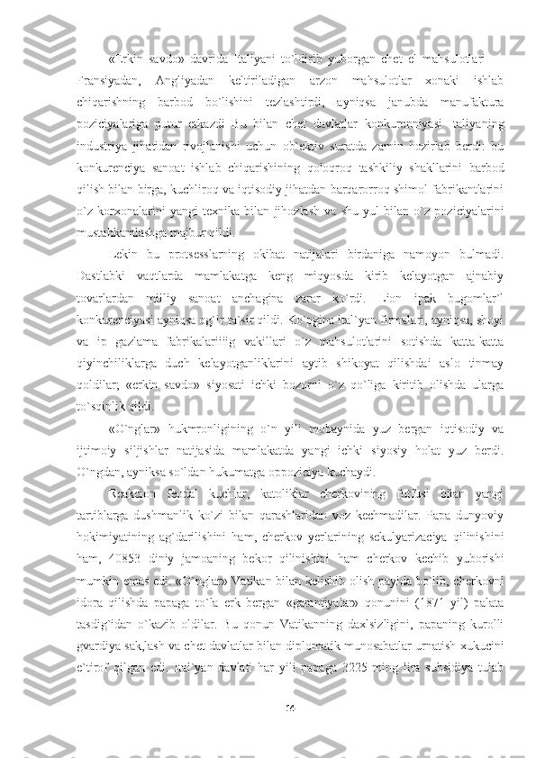 «Erkin   savdo»   davrida   Italiyani   to`ldirib   yuborgan   chet   el   mahsulotlari   —
Fransiyadan,   Angliyadan   keltiriladigan   arzon   mahsulotlar   xonaki   ishlab
chiqarishning   barbod   bo`lishini   tezlashtirdi,   ayniqsa   janubda   manufaktura
poziciyalariga   putur   etkazdi   Bu   bilan   chet   davlatlar   konkurenniyasi   Italiya ning
industriya   jihatidan   rivojlanishi   uchun   ob`ektiv   suratda   zamin   hozirlab   berdi:   bu
konkurenciya   sanoat   ishlab   chiqarishining   qoloqroq   tashkiliy   shakllarini   barbod
qilish bilan birga, kuchliroq va iqtisodiy jihatdan barqarorroq shimol fabrikantlarini
o`z   korxonalarini   yangi   texnika   bilan   jihozlash   va   shu   yul   bilan   o`z   poziciyalarini
mustahkamlashga majbur qildi.
Lekin   bu   protsesslarning   okibat   natijalari   birdaniga   namoyon   bulmadi.
Dastlabki   vaqtlarda   mamlakatga   keng   miqyosda   kirib   kelayotgan   ajnabiy
tovarlardan   milliy   sanoat   anchagina   zarar   ko`rdi.   Lion   ipak   bugomlar`l
konkurenciyasi ayniqsa og`ir ta`sir qildi. Ko`pgina ital`yan firmalari, ayniqsa, shoyi
va   ip   gazlama   fabrikalariiiig   vakillari   o`z   mahsulotlarini   sotishda   katta-katta
qiyinchiliklarga   duch   kelayotganliklarini   aytib   shikoyat   qilishdai   aslo   tinmay
qoldilar;   «erkin   savdo»   siyosati   ichki   bozorni   o`z   qo`liga   kiritib   olishda   ularga
to`sqinlik qildi.
«O`nglar»   hukmronligining   o`n   yili   mobaynida   yuz   bergan   iqtisodiy   va
ijtimoiy   siljishlar   natijasida   mamlakatda   yangi   ichki   siyosiy   holat   yuz   berdi.
O`ngdan, ayniksa so`ldan hukumatga oppoziciya kuchaydi.
Reakcion   feodal   kuchlar,   katoliklar   cherkovining   futfusi   bilan   yangi
tartiblarga   dushmanlik   ko`zi   bilan   qarashlaridan   voz   kechmadilar.   Papa   dunyoviy
hokimiyatining   ag`darilishini   ham,   cherkov   yerlarining   sekulyarizaciya   qilinishini
ham,   40853   diniy   jamoaning   bekor   qilinishini   ham   cherkov   kechib   yuborishi
mumkin emas edi. «O`nglar» Vatikan bilan kelishib olish payida bo`lib, cherkovni
idora   qilishda   papaga   to`la   erk   bergan   «garantiyalar»   qonunini   (1871   yil)   palata
tasdig`idan   o`kazib   oldilar.   Bu   qonun   Vatikanning   daxlsizligini,   papaning   kurolli
gvardiya sak,lash va chet davlatlar bilan diplomatik munosabatlar urnatish xukucini
e`tirof   qilgan   edi.   Ital`yan   davlati   har   yili   papaga   3225   ming   lira   subsidiya   tulab
14 