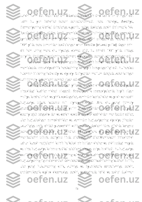 turishi   lozim   edi.   Katoliklar   dini   «davlatda   birdan-bir   din»   deb   e`lon   qilingan   edi.
Lerin   bu   yon   berishlar   papani   qanoatlantirmadi.   Papa   Fransiya,   Avstriya,
Germaniyaning klerikal doiralariga suyanib, Italiya davlatiga qarshi diplomatik fisk-
fasodlarini   davom   qildira   berdi,   mamlakat   ichida   aholining   katoliklar   ommasini,
ayniqsa   janub   dehqonlarini   yangi   hokimiyatga   qarshi   qo`zgatishga   harakat   qildi.
1874 yilda papa tomonidan tasdiqlangan «non exredit» («ruxsat yo`k») degan prin -
cip   ham   uning   mana   shu   niyatiga   xizmat   qildi,   bu   princip   1871   yilda   o`rtaga
qo`yilib, dindor ital`yanlarning parlament saylovlarida qatnashuvini taqiqlagan edi.
Lekin «o`nglar» hokimiyatiiing tobora zaiflashib borishining asosiy sababi —
mamlakatda oppoziciyachilik harakatining kengayib borayotganligi edi. Bu harakat
hukmron blokning ikdisodiy va siyosiy faoliyatidan ma`lum darajada zarar ko`r gan
turli ijtimoiy qatlamlarni qamrab olgan edi.
  «O`nglar»   hukmronlik   qilgan   yillarda   mulkdor   sinflarning   turli   frakciyalari
o`rtasidagi   kuchlar   nisbati   o`zgardi.   Spekulyantlik   operatsiyalarida   boyib   olgan
moliya korchalonlari va yirik savdogarlar, zamindor kapitalistlar va yosh sanoatchi
bur juaziya   tobora   kattaroq   rol`   o`ynay   boshladi.   Ana   shu   yangi   ijtimoiy
gruppalarning   hammasi   iqtisodiy   yo`lni   o`zgartirishdan   o`zlarini   qisib   qo`ygan
«qat`iy tejab-tergash» dan va «erkin savdo» dan voz kechishdan manfaatdor edilar;
ular   burjualashgan   pomeshchiklar   va   zamindor   burjuaziyaning   siyosiya   jihatdan
ustunligiga ortik. chidab yuraverishii xohlamasdan, davlatni idora qilishda kengroq
qatnashish   uchun   kurash   olib   bordilar.   «So`llar»   ana   shu   yangi   gruppalarning
manfaatlarini   tobora   qat`iyroq   ifoda   qiladigan   bo`ldilar.Mamlakatni   birlashtirish
uchun kurash natijalarini ko`rib hafsalasi  pir bo`lgan shahar  va qishloqdagi  mayda
va o`rta burjuaziya ko`proq radikal talablarni o`rtaga qo`ya boshladi. Bu burjuaziya
«so`llar»ni qo`llab-qo`ltiqlab, ularning salmog`i va kuchini oshirib yubordi. Mayda
burjuaziyaning ilgor elementlari demokratlar va respublikachilarning kadrlari bo`lib,
ular   yangi   hukumatning   solik,   zulmiga   va   byurokratik   centralizmiga   qarshi,
antidemokratik   saylov   sistemasiga   qarshi,   yaqinginada   ichki   va   tashqi   dushman
15 