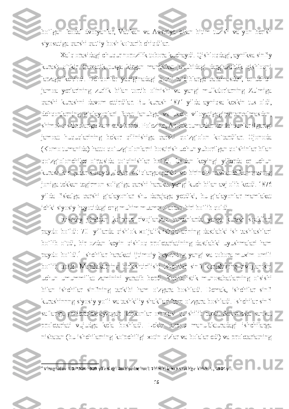 bo`lgan   feodal-dvoryanlar,   Vati kan   va   Avstriya   bilan   bitim   tuzish   va   yon   berish
siyosatiga qarshi qat`iy bosh ko`tarib chiqdilar.
 Xalq orasidagi chuqur norozilik tobora kuchaydi. Qishloqdagi, ayniksa sinfiy
kurash   o`tkir   dramatik   tusga   kirgan   mamlakat   janubidagi   darg`azablik   qishloqni
larzaga   keltirdi.   Dehqonlar   yaqiginadagi   qonli   ta`qiblarga   qaramasdan,   er   uchun
jamoa   yerlarining   zurlik   bilan   tortib   olinishi   va   yangi   mulkdorlarning   Zulmiga
qarshi   kurashni   davom   ettirdilar.   Bu   kurash   1871   yilda   ayniqsa   keskin   tus   oldi,
dehqonlarning   g`alayonlari   faqat   janubga   va   Lacio   viloyatigagina   tarqalmasdan,
shimol qishloqlariga ham etib bordi. Polezina, Andria tumanlarida dehqonlar ilgarigi
jamoat   huquqlarining   bekor   qilinishiga   qarshi   qo`zg`olon   ko`tardilar.   Ojonoda
(Komo tumanida) hatto qo`uzg`olonlarni bostirish uchun yuborilgan qo`shinlar bilan
qo`zg`olonchilar   o`rtasida   to`qinishlar   bo`ldi.   Undan   keyingi   yillarda   er   uchun
kurash   bir   qadar   susaydi,   lekin   soliqlarga   qarshi   va   birinchi   navbatda   hammaning
joniga tekkan tegirmon solig`iga qarshi harakat yangi kuch bi lan avj olib ketdi. 1876
yilda   fiskalga   qarshi   g`alayonlar   shu   darajaga   yetdiki,   bu   g`alayonlar   mamlakat
ichki siyosiy hayotidagi eng muhim muammolardan biri bo`lib qoldi.
Iqtisodiy   jihatdan   ko`proq   rivojlangan   tumanlarda   yangi   kurash   shakllari
paydo   bo`ldi:   70-   yillarda   qishlok   xo`jalik   ishchilarining   dastlabki   ish   tashlashlari
bo`lib   o`tdi,   bir   ozdan   keyin   qishloq   proletariatining   dastlabki   uyushmalari   ham
paydo   bo`ldi. 4
  Ishchilar   harakati   ijtimoiy   hayotning   yangi   va   tobora   muxim   omili
bo`lib   qoldi.   Mamlakatning   birlashtirilishi   ishchilar   sinfi   kurashining   rivojlanishi
uchun   umummillat   zaminini   yaratib   berdi.   Kapitalistik   munosabatlarning   o`sishi
bilan   ishchilar   sinfining   tarkibi   ham   o`zgara   boshladi.   Demak,   ishchilar   sinfi
kurashinnng siyosiy yo`li va tashkiliy shakllari ham o`zgara boshladi. Ishchilar sinfi
saflariga   proletarlashayotgan   dehkonlar   ommasi   qo`shilib   turdi.   Sekin-asta   sanoat
proletariati   vujudga   kela   boshladi.   Lekin   tarqoq   manufakturadagi   ishchilarga
nisbatan (bu ishchilarning ko`pchiligi xotin-qizlar va bolalar edi) va proletariatning
4
 Vinogradov K.B. 1908-1909 yillardagi Bosniya inqirozi: Birinchi jahon urushiga kirish. L ., 1964  yil .
16 