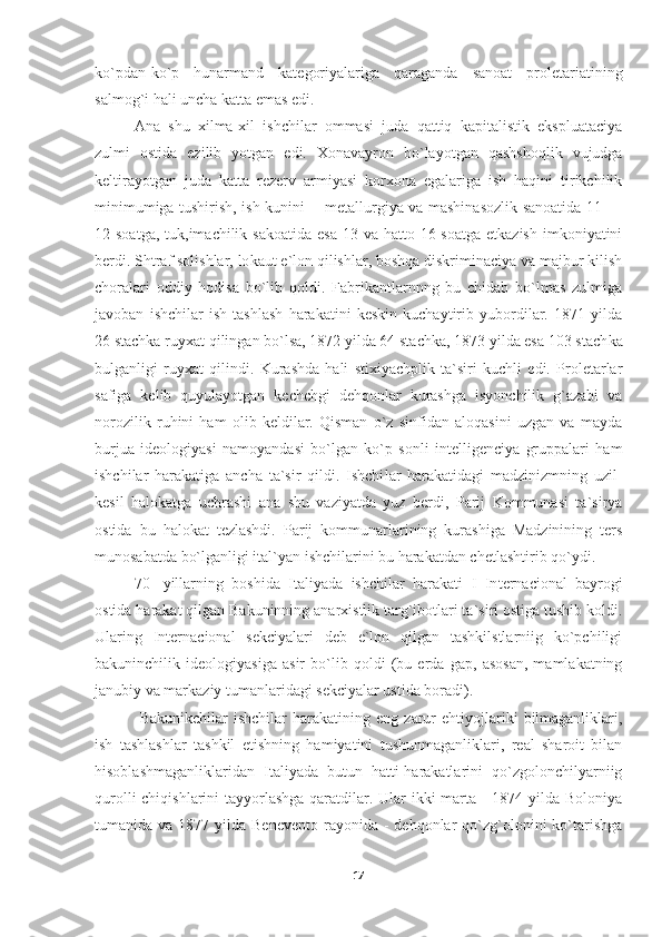 ko`pdan-ko`p   hunarmand   kategoriyalariga   qaraganda   sanoat   proletariatining
salmog`i hali uncha katta emas edi.
Ana   shu   xilma-xil   ishchilar   ommasi   juda   qattiq   kapitalistik   ekspluataciya
zulmi   ostida   ezilib   yotgan   edi.   Xonavayron   bo`layotgan   qashshoqlik   vujudga
keltirayotgan   juda   katta   rezerv   armiyasi   korxona   egalariga   ish   haqini   tirikchilik
minimumiga tushirish, ish kunini— metallurgiya va mashinasozlik sanoatida 11 —
12 soatga,  tuk,imachilik sakoatida  esa  13 va hatto 16 soatga  etkazish  imkoniyatini
berdi. Shtraf solishlar, lo kaut e`lon qilishlar, boshqa diskriminaciya va majbur kilish
choralari   oddiy   hodisa   bo`lib   qoldi.   Fabrikantlarnnng   bu   chidab   bo`lmas   zulmiga
javoban   ishchilar   ish   tashlash   harakatini   keskin   kuchaytirib   yubordilar.   1871   yilda
26 stachka ruyxat qilingan bo`lsa, 1872 yilda 64 stachka, 1873 yilda esa 103 stach ka
bulganligi   ruyxat   qilindi.   Kurashda   hali   stixiyachplik   ta`siri   kuchli   edi.   Proletarlar
safiga   kelib   quyulayotgan   kechchgi   dehqonlar   kurashga   isyonchilik   g`azabi   va
norozilik   ruhini   ham   olib   keldilar.   Qisman   o`z   sinfidan   aloqasini   uzgan   va   mayda
burjua   ideologiyasi   namoyandasi   bo`lgan   ko`p   sonli   intelligenciya   gruppalari   ham
ishchilar   harakatiga   ancha   ta`sir   qildi.   Ishchi lar   harakatidagi   madzinizmning   uzil-
kesil   halokatga   uchrashi   ana   shu   vaziyatda   yuz   berdi,   Parij   Kommunasi   ta`sirya
ostida   bu   halokat   tezlashdi.   Parij   kommunarlarining   kurashiga   Madzinining   ters
munosabatda bo`lganligi ital`yan ishchilarini bu harakatdan chetlashtirib qo`ydi.
70-   yillarning   boshida   Italiyada   ishchilar   harakati   I   In ternacional   bayrogi
ostida harakat qilgan Bakuninning anarxistlik targ`ibotlari ta`siri ostiga tushib koldi.
Ularing   Internacional   sekciyalari   deb   e`lon   qilgan   tashkilstlarniig   ko`pchiligi
bakuninchilik   ideologiyasiga   asir   bo`lib   qoldi   (bu   erda   gap,   asosan,   mamlakatning
janubiy va markaziy tumanlaridagi sekciyalar ustida boradi).
  Bakunikchilar   ishchilar   harakatining   eng   zarur   ehtiyojlariki   bilmaganliklari,
ish   tashlashlar   tashkil   etishning   hamiyatini   tushunmaganliklari,   real   sharoit   bilan
hisoblashmaganliklaridan   Italiyada   butun   hatti-harakatlarini   qo`zgolonchilyarniig
qurolli  chiqishlarini  tayyorlashga qaratdilar. Ular ikki marta - 1874 yilda Boloniya
tumanida va  1877  yilda  Benevepto  rayonida  -  dehqonlar  qo`zg`olonini   ko`tarishga
17 