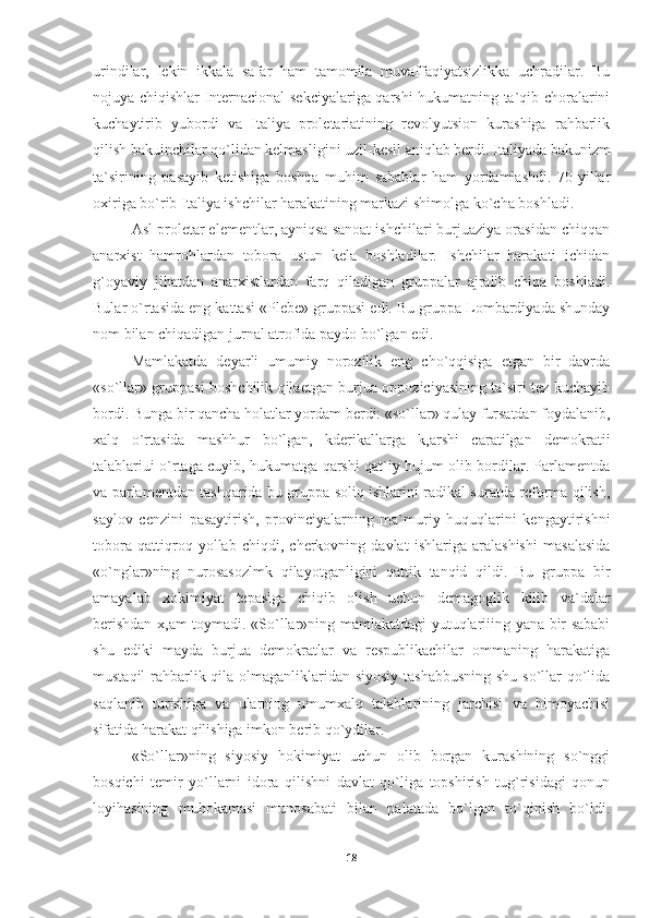 urindilar,   lekin   ikkala   safar   ham   tamomila   muvaffaqiyatsizlikka   uchradilar.   Bu
nojuya chiqishlar Internacional sekciyalariga qarshi hukumatning ta`qib choralarini
kuchaytirib   yubordi   va   Italiya   proletariatining   revolyutsion   kurashiga   rahbarlik
qilish bakuinchilar qo`lidan kelmasligini uzil-kesil aniqlab berdi. Ita liyada bakunizm
ta`sirining   pasayib   ketishiga   boshqa   muhim   sabablar   ham   yordamlashdi.   70-yillar
oxiriga bo`rib Ita liya ishchilar harakatining markazi shimolga ko`cha boshladi.
Asl proletar elementlar, ayniqsa sanoat ishchilari burjuaziya orasidan chiqqan
anarxist   hamrohlardan   tobora   ustun   kela   boshladilar.   Ishchilar   harakati   ichidan
g`oyaviy   jihatdan   anarxistlardan   farq   qiladigan   gruppalar   ajralib   chiqa   boshladi.
Bular o`rtasida eng kattasi «Plebe» gruppasi edi. Bu gruppa Lombardiyada shunday
nom bilan chiqadigan jurnal atrofida paydo bo`lgan edi.
Mamlakatda   deyarli   umumiy   norozilik   eng   cho`qqisiga   etgan   bir   davrda
«so`llar» gruppasi boshchilik qilaetgan burjua oppoziciyasining ta`siri tez kuchayib
bordi. Bunga bir qancha holatlar yordam berdi: «so`llar» qulay fursatdan foydalanib,
xalq   o`rta sida   mashhur   bo`lgan,   kderikallarga   k,arshi   caratilgan   demokra tii
talablariui o`rtaga cuyib, hukumatga qarshi qat`iy hujum olib bordilar. Parlamentda
va parlamentdan tashqarida bu gruppa soliq ishlarini radikal suratda reforma qilish,
saylov   cenzini   pasaytirish,   provinciyalarning   ma`muriy   huquqlarini   kengaytirishni
tobora   qattiqroq   yollab   chiqdi,   cherkovning   davlat   ishlariga   aralashishi   masalasida
«o`nglar»ning   nurosasozlmk   qilayotganligini   qattik   tanqid   qildi.   Bu   gruppa   bir
amayalab   xokimiyat   tepasiga   chiqib   olish   uchun   demagoglik   kilib   va`dalar
berishdan x,am toymadi. «So`llar»ning mamlakatdagi yutuqlariiing yana bir sababi
shu   ediki   mayda   burjua   demokratlar   va   respublikachilar   ommaning   harakatiga
mustaqil  rahbarlik qila olmaganliklaridan siyosiy  tashabbusning  shu so`llar  qo`lida
saqlanib   turishiga   va   ularning   umumxalq   talablarining   jarchisi   va   himoyachisi
sifatida harakat qilishiga imkon berib qo`ydilar.
«So`llar»ning   siyosiy   hokimiyat   uchun   olib   borgan   kurashining   so`nggi
bosqichi   temir   yo`llarni   idora   qilishni   davlat   qo`liga   topshirish   tug`risidagi   qonun
loyihasining   muhokamasi   munosabati   bilan   palatada   bo`lgan   to`qinish   bo`ldi.
18 