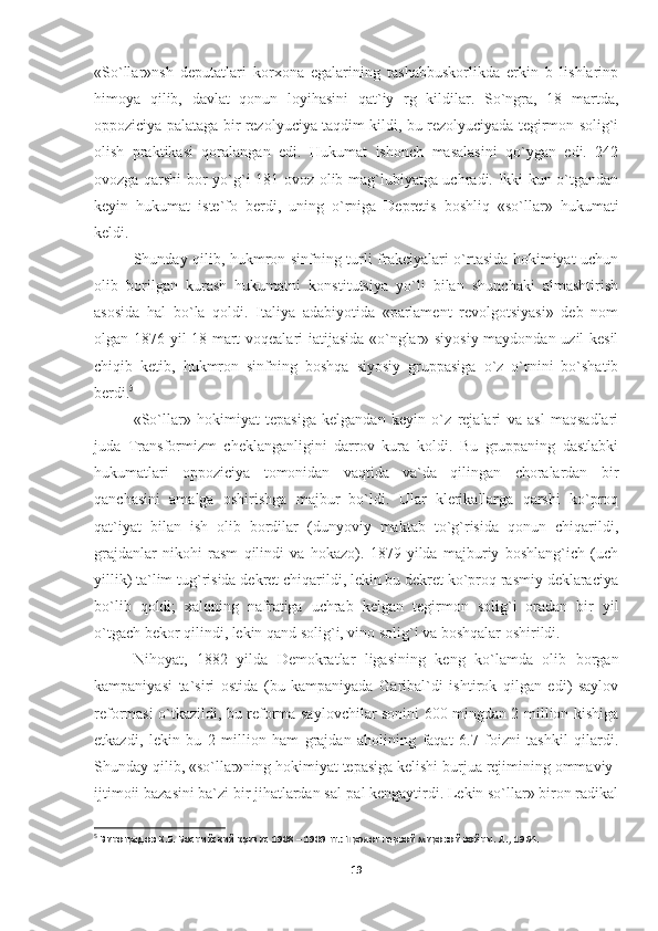 «So`llar»nsh   deputatlari   korxona   egalarining   tashabbuskorlikda   erkin   b   lishlarinp
himoya   qilib,   davlat   qonun   loyihasini   qat`iy   rg   kildilar.   So`ngra,   18   martda,
oppoziciya palataga bir rezolyuciya taqdim kildi, bu rezolyuciyada tegirmon solig`i
olish   praktikasi   qoralangan   edi.   Hukumat   ishonch   masalasini   qo`ygan   edi.   242
ovozga qarshi bor-yo`g`i 181 ovoz olib mag`lubiyatga uchradi. Ikki kun o`tgandan
keyin   hukumat   iste`fo   berdi,   uning   o`rniga   Depretis   boshliq   «so`llar»   hukumati
keldi.
Shunday qilib, hukmron sinfning turli frakciyalari o`rtasida hokimiyat uchun
olib   borilgan   kurash   hukumatni   konstitutsiya   yo`li   bilan   shunchaki   almashtirish
asosida   hal   bo`la   qoldi.   Italiya   adabiyotida   «parlament   revolgotsiyasi»   deb   nom
olgan 1876 yil 18 mart voqealari iatijasida «o`nglar» siyosiy maydondan uzil-kesil
chiqib   ketib,   hukmron   sinfning   boshqa   siyosiy   gruppasiga   o`z   o`rnini   bo`shatib
berdi. 5
«So`llar»   hokimiyat   tepasiga   kelgandan   keyin   o`z   rejalari   va   asl   maqsadlari
juda   Transformizm   cheklanganligini   darrov   kura   koldi.   Bu   gruppaning   dastlabki
hukumatlari   oppoziciya   tomonidan   vaqtida   va`da   qilingan   choralardan   bir
qanchasini   amalga   oshirishga   majbur   bo`ldi.   Ular   klerikallarga   qarshi   ko`proq
qat`iyat   bilan   ish   olib   bordilar   (dunyoviy   maktab   to`g`risida   qonun   chiqarildi,
grajdanlar   nikohi   rasm   qilindi   va   hokazo).   1879   yilda   majburiy   boshlang`ich   (uch
yillik) ta`lim tug`risida dekret chiqarildi, lekin bu dekret ko`proq rasmiy deklaraciya
bo`lib   qoldi;   xalqning   nafratiga   uchrab   kelgan   te girmon   solig`i   oradan   bir   yil
o`tgach bekor qilindi, lekin qand solig`i, vino solig`i va boshqalar oshirildi.
Nihoyat,   1882   yilda   Demokratlar   ligasining   keng   ko`lamda   olib   borgan
kampaniyasi   ta`siri   ostida   (bu   kampaniyada   Garibal`di   ishtirok   qilgan   edi)   saylov
reformasi o`tkazildi, bu reforma saylovchilar sonini 600 mingdan 2 million kishiga
etkazdi,   lekin   bu   2   million   ham   grajdan   aholining   faqat   6.7   foizni   tashkil   qilardi.
Shunday qilib, «so`llar»ning hokimiyat tepasiga kelishi burjua rejimining ommaviy-
ijtimoii bazasini ba`zi bir jihatlardan sal-pal kengaytirdi. Lekin so`llar» biron radikal
5
 Виноградов К.Б. Боснийский кризис 1908 – 1909 гг.: Пролог первой мировой войны. Л ., 1964.
19 