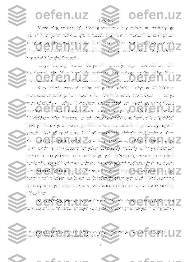 KIRISH
Mavzuning   dolzarbligi.   Bizning   vatanimiz   boy   tarixga   va   madaniyatga
egaligi   bilan   jahon   tarixida   ajralib   turadi.   O`zbekiston   mustaqillika   erishgandan
so`ng   milliy   davlatchiligimiz   shu   bilan   birga   jahon   tarxini   xaqoniy   ravishda
o`rganish   va   o`zlashtirishga   harakat   qilina   boshlandi.   Jahon   tarixida   Italiya   davlati
boy tarixi bilan ajralib turadi 1
.
Italiya   bugungi   kunda   dunyoninh   taraqqiy   etgan   davlatlaridan   biri
hisoblanadi.   Shu   bilan   birgalikda   qadim   va   boy   tarixga   egadir.   Italiya   bilan
munosabatlarimiz qadim o`tmishdan hozirgi kungacha davom etmoqda. 
Kurs   ishimiz   mavzusi   Italiya   bo`lganligi   sababli.   Italiya   va   O`zbekiston
munosabatlari   tarixiga   ham   nazar   solib   o`tishimiz   kerak.   O zbekiston   —   Italiyaʻ
munosabatlari   —   Italiya   O zbekiston   suverenitetini   tan   olganidan   so ng   ikkala	
ʻ ʻ
mamlakat   o rtasida   savdoiqtisodiy   aloqalarni   yo lga   qo yishga   kirishildi.	
ʻ ʻ ʻ
"O zbekiston   bilan   Yevropa   Ittifoqi   o rtasida   sheriklik   va   hamkorlik   to g risida"	
ʻ ʻ ʻ ʻ
1996 yil Florensiyada imzolangan bitim o zaro munosabatlarning huquqiy negizini	
ʻ
yaratdi.   1996   yil   iyunida   va   2000   yil   noyababrda   Birinchi   Prezidentimiz   Islom
Karimovning Italiyaga, 1997 yil mayda Italiya prezidenta, 1997 yil sentabrda Italiya
Bosh vazirining O zRga tashriflari yakunida iqtisodiy, madaniy va ilmiy sohalardagi	
ʻ
hamkorlik,   ikkiyoklama   soliq   solinishiga   yo l   qo ymaslik,   transport   sohasidagi	
ʻ ʻ
hamkorlik,   say-yohlikni   rivojlantirish,   investitsi-yalarni   rag batlantirish   va   o zaro	
ʻ ʻ
himo-yalash to g risida muhim bitim va shartnomalar imzolandi. Italiya rahbarlariga	
ʻ ʻ
hamroh   bo lib   kelgan   savdo-sanoat   do-iralarining   namoyandalari   O zbekistonning	
ʻ ʻ
iqtisodiy   salohiyati   bilan   tanishdilar   va   o zbek   tadbirkorlari   uchun   biznes-seminar	
ʻ
o tkazdilar.	
ʻ
Kurs   ishning   maqsad   va   vazifalari.   Birinchi   Prezidentimiz   I.A.Karimov
ta`kidlaganidek, “Albatta har qaysi xalq yoki millatning ma`naviyatini uning tarixi,
1
 Mirziyoyev, Shavkat Miromonovich. Milliy taraqqiyot yo‘limizni kat’iyat bilan davom zttirib, yangi 
bosqichga ko‘taramiz. - Toshkent: «Uzbekiston» NMIU, 2017.
2 