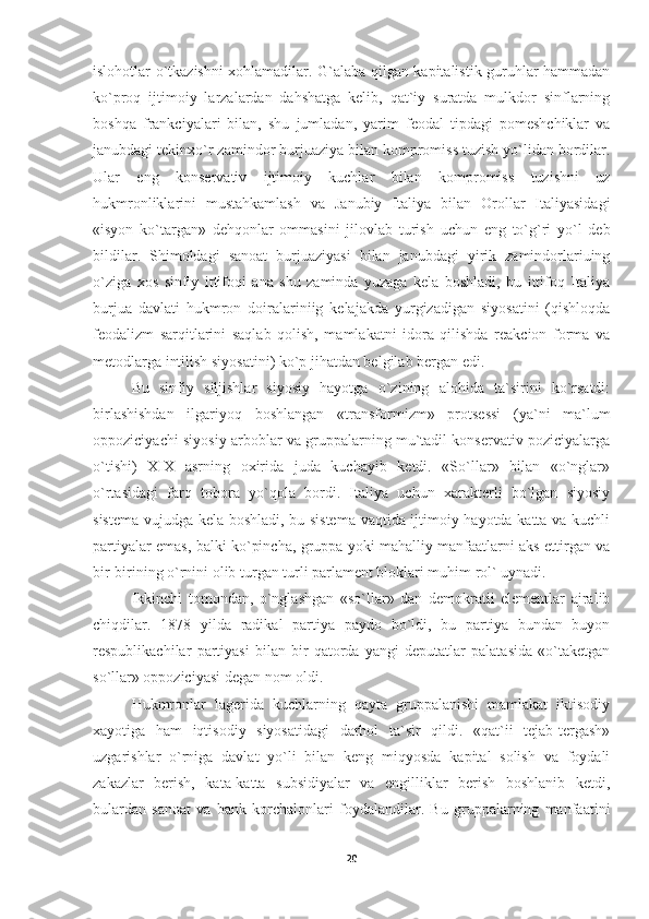 islohotlar o`tkazishni xohlamadilar. G`alaba qilgan kapitalistik guruhlar hammadan
ko`proq   ijtimoiy   larzalardan   dahshatga   kelib,   qat`iy   suratda   mulkdor   sinflarning
boshqa   frankciyalari   bilan,   shu   jumladan,   yarim   feodal   tipdagi   pomeshchiklar   va
janubdagi tekinxo`r zamindor burjuaziya bilan kompromiss tuzish yo`lidan bordilar.
Ular   eng   konservativ   ijtimoiy   kuchlar   bilan   kompromiss   tuzishni   uz
hukmronliklarini   mustahkamlash   va   Janubiy   Italiya   bilan   Orollar   Italiyasidagi
«isyon   ko`targan»   dehqonlar   ommasini   jilovlab   turish   uchun   eng   to`g`ri   yo`l   deb
bildilar.   Shimoldagi   sanoat   burjuaziyasi   bilan   janubdagi   yirik   zamindorlariuing
o`ziga   xos   sinfiy   ittifoqi   ana   shu   zaminda   yuzaga   kela   boshladi,   bu   ittifoq   Italiya
burjua   davlati   hukmron   doiralariniig   kelajakda   yurgizadigan   siyosatini   (qishloqda
feodalizm   sarqitlarini   saqlab   qolish,   mamlakatni   idora   qilishda   reakcion   forma   va
metodlarga intilish siyosatini) ko`p jihatdan belgilab bergan edi.
Bu   sinfiy   siljishlar   siyosiy   hayotga   o`zining   alohida   ta`sirini   ko`rsatdi:
birlashishdan   ilgariyoq   boshlangan   «transfor mizm»   protsessi   (ya`ni   ma`lum
oppoziciyachi siyosiy arboblar va gruppalarning mu`tadil konservativ poziciyalarga
o`tishi)   XIX   asrning   oxirida   juda   kuchayib   ketdi.   «So`llar»   bilan   «o`nglar»
o`rtasidagi   farq   tobora   yo`qola   bordi.   Italiya   uchun   xarakterli   bo`lgan   siyosiy
sistema vujudga kela boshladi, bu sistema vaqtida ijtimoiy hayotda katta va kuchli
partiyalar emas, balki ko`pincha, gruppa yoki mahalliy manfaatlarni aks ettirgan va
bir-birining o`rnini olib turgan turli parlament bloklari muhim rol` uynadi.
Ikkinchi   tomondan,   o`nglashgan   «so`llar»   dan   demokratii   elementlar   ajralib
chiqdilar.   1878   yilda   radikal   partiya   paydo   bo`ldi,   bu   partiya   bundan   buyon
respublikachilar   partiyasi   bilan   bir   qatorda   yangi   deputatlar   palatasida   «o`taketgan
so`l lar» oppoziciyasi degan nom oldi.
Hukmronlar   lagerida   kuchlarning   qayta   gruppalanishi   mamlakat   iktisodiy
xayotiga   ham   iqtisodiy   siyosatidagi   darhol   ta`sir   qildi.   «qat`ii   tejab-tergash»
uzgarishlar   o`rniga   davlat   yo`li   bilan   keng   miqyosda   kapital   solish   va   foydali
zakazlar   berish,   kata-katta   subsidiyalar   va   engilliklar   berish   boshlanib   ketdi,
bulardan   sanoat   va   bank   korchalonlari   foydalandilar.   Bu   gruppalarning   manfaatini
20 