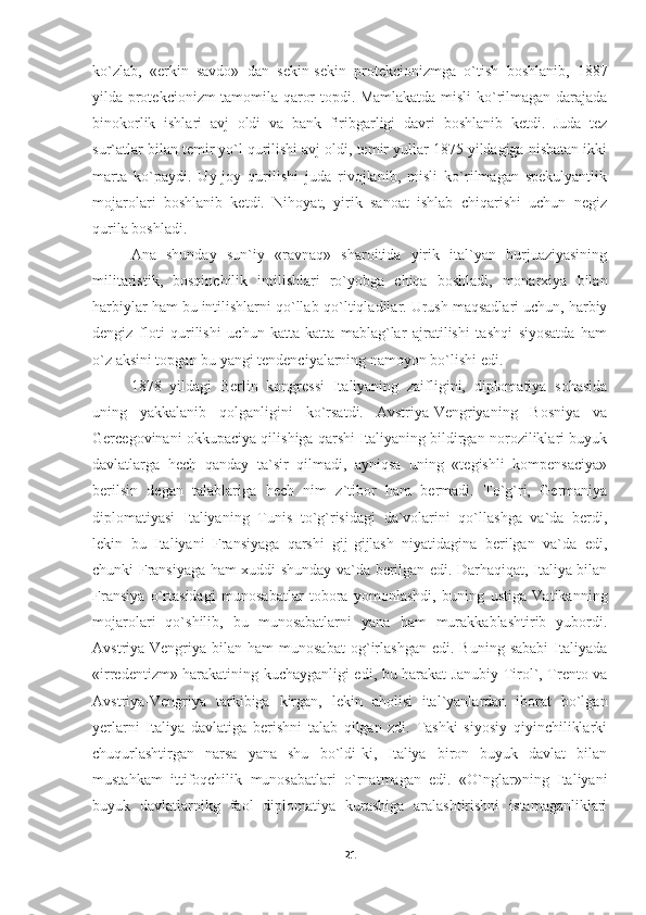 ko`zlab,   «erkin   savdo»   dan   sekin-sekin   protekcionizmga   o`tish   boshlanib,   1887
yilda protekcionizm tamomila qaror topdi. Mamlakatda misli ko`rilmagan darajada
binokorlik   ishlari   avj   oldi   va   bank   firibgarligi   davri   boshlanib   ketdi.   Juda   tez
sur`atlar bilan temir yo`l qurilishi avj oldi, temir yullar 1875 yildagiga nisbatan ikki
marta   ko`paydi.   Uy-joy   qurilishi   juda   rivojlanib,   misli   ko`rilmagan   spekulyantlik
mojarolari   boshlanib   ketdi.   Nihoyat,   yirik   sanoat   ishlab   chiqarishi   uchun   negiz
qurila boshladi.
Ana   shunday   sun`iy   «ravnaq»   sharoitida   yirik   ital`yan   burjuaziyasining
militaristik,   bosqinchilik   intilishlari   ro`yobga   chiqa   boshladi,   monarxiya   bilan
harbiylar ham bu intilishlarni qo`llab-qo`ltiqladilar. Urush maqsadlari uchun, harbiy
dengiz   floti   qurilishi   uchun   katta-katta   mablag`lar   ajratilishi   tashqi   siyosatda   ham
o`z aksini topgan bu yangi tendenciyalarning namoyon bo`lishi edi.
1878   yildagi   Berlin   kongressi   Italiyaning   zaifligini,   diplomatiya   sohasida
uning   yakkalanib   qolganligini   ko`rsatdi.   Avstriya-Vengriyaning   Bosniya   va
Gercegovinani okkupaciya qilishiga qarshi Italiyaning bildirgan noroziliklari buyuk
davlatlarga   hech   qanday   ta`sir   qilmadi,   ayniqsa   uning   «tegishli   kompensaciya»
berilsin   degan   talablariga   hech   nim   z`tibor   ham   bermadi.   To`g`ri,   Germaniya
diplomatiyasi   Italiyaning   Tunis   to`g`risidagi   da`volarini   qo`llashga   va`da   berdi,
lekin   bu   Italiyani   Fransiyaga   qarshi   gij-gijlash   niyatidagina   berilgan   va`da   edi,
chunki Fransiyaga ham xuddi shunday va`da berilgan edi. Darhaqiqat, Italiya bilan
Fransiya   o`rtasidagi   munosabatlar   tobora   yomonlashdi,   buning   ustiga   Vatikanning
mojarolari   qo`shilib,   bu   munosabatlarni   yana   ham   murakkablashtirib   yubordi.
Avstriya-Vengriya   bilan  ham   munosabat   og`irlashgan   edi.  Buning   sababi   Italiyada
«irredentizm» harakatining kuchayganligi edi, bu harakat Janubiy Tirol`, Trento va
Avstriya-Vengriya   tarkibiga   kirgan,   lekin   aholisi   ital`yanlardan   iborat   bo`lgan
yerlarni   Italiya   davlatiga   berishni   talab   qilgan   zdi.   Tashki   siyosiy   qiyinchiliklarki
chuqurlashtirgan   narsa   yana   shu   bo`ldi-ki,   Italiya   biron   buyuk   davlat   bilan
mustahkam   ittifoqchilik   munosabatlari   o`rnatmagan   edi.   «O`nglar»ning   Italiyani
buyuk   davlatlarnikg   faol   diplomatiya   kurashiga   aralashtirishni   istamaganliklari
21 