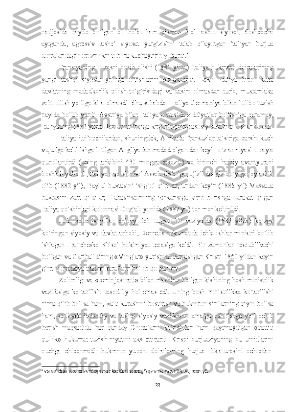 natijasida   paydo   bo`lgan   bu   holat   ham   qisman   faol   tashqi   siyosat,   6oshqacha
aytganda,   agressiv   tashqi   siyosat   yurgizishni   talab   qilayotgan   ital`yan   burjua
doiralaridagi noroznlikni tobora kuchaytirib yubordi. 6
Fransiyaning Tunisni bosib olishi  (1881 yilda) Italiya hukmron doiralarining
yangi   tashqi   siyosat   yo`liga   o`tishlarini   tezlashtirdi.   Lekin   Italiya   biron   katta
davlatning   madadkorlik   qilish   to`g`risidagi   va`dasini   olmasdan   turib,   mustamlaka
zabt qilish yo`liga kira olmasdi. Shu sababdan Italiya Germa niya bilan ittifoq tuzish
payida bo`lib yurdi. Avstriya bilan Italiya o`rtasida ziddiyatlar bo`lishiga qaramay,
Italiyaning 1882 yilda Uchlar ittifoqiga kirganligining asosiy sababi ana shunda edi.
Italiya ittifoqchilardan, shuningdek, Afrikada fransuzlar ta`siriga qarshi kuch
vujudga keltirishga intilgan Angliyadan madad olganidan keyin o`z armiyasini qayta
qurollantirdi   (uning   tarkibini   430   mingga   etkazdi)   va   birinchi   harbiy   avantyurani
boshlab yubordi, Ital`yan qo`shinlari Assab shahriga, Qizil dengiz bo`yiga joylashib
olib   (1882   yil),   Baylul   buxtasini   ishg`ol   qildilar,   undan   keyin   (1885   yil)   Massaua
buxtasini   zabt   qildilar;   Habashistonning   ichkarisiga   kirib   borishga   harakat   qilgan
Italiya qo`shinlari kolonnasi Dog`ali yonida (1887 yil) tor-mor keltirildi.
Juda   katta   janjallar   chiqay   deb   turgan   bir   vaziyatda   (1887   yilda)   ko`zga
ko`ringan siyosiy va davlat arbobi, Depretis hukumatida ichki ishlar ministri bo`lib
ishlagan   Franchesko   Krispi   hokimiyat   tepasiga   keldi.   Bir   zamonlar   respublikachi
bo`lgan va Garibal`dining «Minglar» yurishida qatnashgan Krispi 1860 yildan keyin
g`irt monarxiya tuzumi tarafdori bo`lib qolgan edi.
Zolimligi va «temir jasorati» bilan mashhur bo`lgan kishining bosh ministrlik
vazifasiga   ko`tarilishi   tasodifiy   hol   emas   edi.   Uning   bosh   ministrlikka   ko`tarilishi
nima qilib bo`lsa ham, xalq kurashini bostirish va hukmron sinflarning qiyin bo`lsa
ham,   serfoyda   iqtisodiy   va   tashqi   siyosiy   vazifalarni   amalga   oshirishga   yo`l   ochib
berish   maqsadida   har   qanday   Choralarni   ko`rishdan   ham   qaytmaydigan   «qattiq
qullik»   hukumat   tuzish   niyatini   aks   ettirardi.   Krispi   burjuaziyaning   bu   umidlarini
puchga   chiqarmadi:   hukmron   yuqori   doiralarning   bur jua   diktaturasini   ochiqdan-
6
  Starodubov V.P. 20-asrning super kuchlari. Strategik qarama-qarshilik. M., 2001 yil.
22 