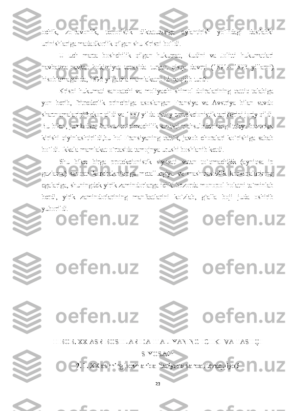 ochik,   zo`ravonlik,   terroristik   diktaturasiga   aylantirish   yo`lidagi   dastlabki
urinishlariga madadkorlik qilgan shu Krispi bo`ldi.
U   uch   marta   boshchilik   qilgan   hukumat,   Rudini   va   Jolitti   hukumatlari
navbatma-navbat   hokimiyat   tepasida   turgan   qisqa   davrni   (1891—1893   yillarni)
hisoblamaganda, 1896 yilgacha mamlakatni idora qilib turdi.
Krispi   hukumati   sanoatchi   va   moliyachi   shimol   doiralarining   qattiq   talabiga
yon   berib,   fritrederlik   principiga   asoslangan   Fransiya   va   Avstriya   bilan   savdo
shartnomalarini bekor qildi va 1887 yilda qat`iy protekcionistik tariflarini joriy qildi.
Bu bilan, jumladan, fransuz to`qimachilik sanoati mahsulotlarining Italiya bozoriga
kirishi   qiyinlashtirildi,bu   hol   Fransiyaning   qattik,   javob   choralari   ko`rishiga   sabab
bo`ldi. Ikkala mamlakat o`rtasida tamojnya urushi boshlanib ketdi.
Shu   bilan   birga   protekcionistik   siyosati   vatan   to`qmachilik   (ayniqsa   ip
gazlama)   sanoati   korchalonlariga   metallurgiya   va   mashinasozlik   korxonalarining
egalariga, shuningdek yirik zamindorlarga ichki bozorda monopol holatni ta`minlab
berdi,   yirik   zamindorlarining   manfaatlarini   ko`zlab,   g`alla   boji   juda   oshirib
yuborildi.
II BOB.  XX ASR BOSHLARIDA ITALIYANING ICHKI VA TASHQI
SIYOSATI
2. 1.   XX asrning boshlarida Italiyada sanoat taraqqiyoti
23 
