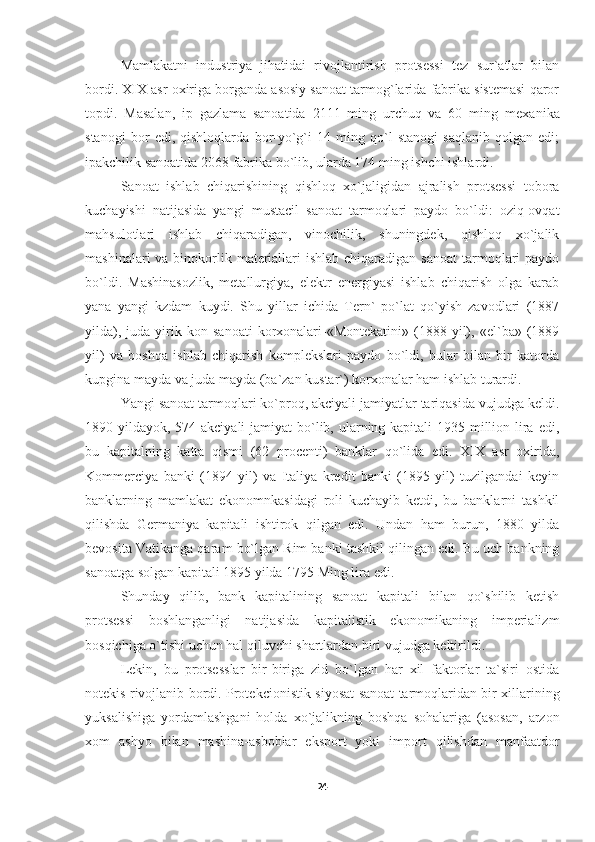 Mamlakatni   industriya   jihatidai   rivojlantirish   protsessi   tez   sur`atlar   bilan
bordi. XIX asr oxiriga borganda asosiy sanoat tarmog`larida fabrika sistemasi qaror
topdi.   Masalan,   ip   gazlama   sanoatida   2111   ming   urchuq   va   60   ming   mexa nika
stanogi   bor   edi,   qishloqlarda   bor-yo`g`i   14   ming   qo`l   stanogi   saqlanib   qolgan   edi;
ipakchilik sanoatida 2068 fabrika bo`lib, ularda 174 ming ishchi ishlardi.
Sanoat   ishlab   chiqarishining   qishloq   xo`jaligidan   ajralish   protsessi   tobora
kuchayishi   natijasida   yangi   mustacil   sanoat   tarmoqlari   paydo   bo`ldi:   oziq-ovqat
mahsulotlari   ishlab   chiqaradigan,   vinochilik,   shuningdek,   qishloq   xo`jalik
mashinalari  va binokorlik materiallari  ishlab chiqaradigan sanoat  tarmoqlari  paydo
bo`ldi.   Mashinasozlik,   metallurgiya,   elektr   energiyasi   ishlab   chiqarish   olga   karab
yana   yangi   kzdam   kuydi.   Shu   yillar   ichida   Tern`   po`lat   qo`yish   zavodlari   (1887
yilda),   juda  yirik  kon   sanoati   korxonalari-«Montekatini»   (1888  yil),   «el`ba»  (1889
yil)   va   boshqa   ishlab   chiqarish   komplekslari   paydo   bo`ldi,   bular   bilan   bir   katorda
kupgina mayda va juda mayda (ba`zan kustar`) korxonalar ham ishlab turardi.
Yangi sanoat tarmoqlari ko`proq, akciyali jamiyatlar tariqasida vujudga keldi.
1890 yildayok, 574 akciyali  jamiyat  bo`lib, ularning kapitali 1935 million lira edi,
bu   kapitalning   katta   qismi   (62   procenti)   banklar   qo`lida   edi.   XIX   asr   oxirida,
Kommerciya   banki   (1894   yil)   va   Italiya   kredit   banki   (1895   yil)   tuzilgandai   keyin
banklarning   mamlakat   ekonomnkasidagi   roli   kuchayib   ketdi,   bu   banklarni   tashkil
qilishda   Germaniya   kapitali   ishtirok   qilgan   edi.   Undan   ham   burun,   1880   yilda
bevosita Vatikanga qaram bo`lgan Rim banki tashkil qilingan edi. Bu uch bankning
sanoatga solgan kapitali 1895 yilda 1795 Ming lira edi.
Shunday   qilib,   bank   kapitalining   sanoat   kapitali   bilan   qo`shilib   ketish
protsessi   boshlanganligi   natijasida   kapitalistik   ekonomikaning   imperializm
bosqichiga o`tishi uchun hal qiluvchi shartlardan biri vujudga keltirildi.
Lekin,   bu   protsesslar   bir-biriga   zid   bo`lgan   har   xil   faktorlar   ta`siri   ostida
notekis rivojlanib bordi. Protekcio nistik siyosat sanoat tarmoqlaridan bir xillarining
yuksalishiga   yordamlashgani   holda   xo`jalikning   boshqa   sohalariga   (asosan,   arzon
xom   ashyo   bilan   mashina-asboblar   eksport   yoki   import   qilishdan   manfaatdor
24 