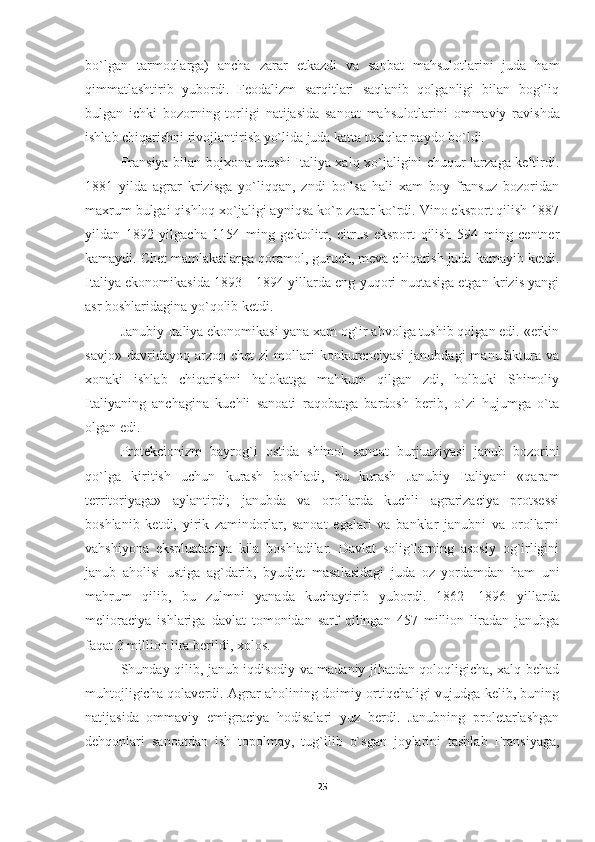 bo`lgan   tarmoqlarga)   ancha   zarar   etkazdi   va   sanbat   mahsulotlarini   juda   ham
qimmatlashtirib   yubordi.   Feodalizm   sarqitlari   saqlanib   qolganligi   bilan   bog`liq
bulgan   ichki   bozorning   torligi   natijasida   sanoat   mahsu lotlarini   ommaviy   ravishda
ishlab chiqarishni rivojlantirish yo`lida juda katta tusiqlar paydo bo`ldi.
Fransiya bilan bojxona urushi Italiya xalq xo`jaligini chuqur larzaga keltirdi.
1881   yilda   agrar   krizisga   yo`liqqan,   zndi   bo`lsa   hali   xam   boy   fransuz   bozoridan
maxrum bulgai qishloq xo`jaligi ayniqsa ko`p zarar ko`rdi. Vino eksport qilish 1887
yildan   1892   yilgacha   1154   ming   gektolitr,   citrus   eksport   qilish   594   ming   centner
kamaydi. Chet mamlakatlarga qoramol, guruch, meva chiqarish juda kamayib ketdi.
Italiya ekonomikasida 1893—1894 yillarda eng yuqori nuqtasiga etgan krizis yangi
asr boshlaridagina yo`qolib ketdi.
Janubiy Italiya ekonomikasi yana xam og`ir ahvolga tushib qolgan edi. «erkin
savjo»   davridayoq  arzon   chet   zl   mollari   konkurenciyasi   janubdagi   manufaktura  va
xonaki   ishlab   chiqarishni   halokatga   mahkum   qilgan   zdi,   holbuki   Shimoliy
Italiyaning   anchagina   kuchli   sanoati   raqobatga   bardosh   berib,   o`zi   hujumga   o`ta
olgan edi.
Protekcionizm   bayrog`i   ostida   shimol   sanoat   burjuaziyasi   janub   bozorini
qo`lga   kiritish   uchun   kurash   boshladi,   bu   kurash   Janubiy   Italiyani   «qaram
territoriyaga»   aylantirdi;   janubda   va   orollarda   kuchli   agrarizaciya   protsessi
boshlanib   ketdi,   yirik   zamindorlar,   sanoat   egalari   va   banklar   janubni   va   orollarni
vahshiyona   ekspluataciya   kila   boshladilar.   Davlat   solig`larning   asosiy   og`irligini
janub   aholisi   ustiga   ag`darib,   byudjet   masalasidagi   juda   oz   yordamdan   ham   uni
mahrum   qilib,   bu   zulmni   yanada   kuchaytirib   yubordi.   1862—1896   yil larda
melioraciya   ishlariga   davlat   tomonidan   sarf   qilingan   457   million   liradan   janubga
faqat 3 million lira berildi, xolos.
Shunday qilib, janub iqdisodiy va madaniy jihatdan qoloqligicha, xalq behad
muhtojligicha qolaverdi. Agrar aholining doimiy ortiqchaligi vujudga kelib, buning
natijasi da   ommaviy   emigraciya   hodisalari   yuz   berdi.   Janubning   proletarlashgan
dehqonlari   sanoatdan   ish   topolmay,   tug`ilib   o`sgan   joylarini   tashlab   Fransiyaga,
25 