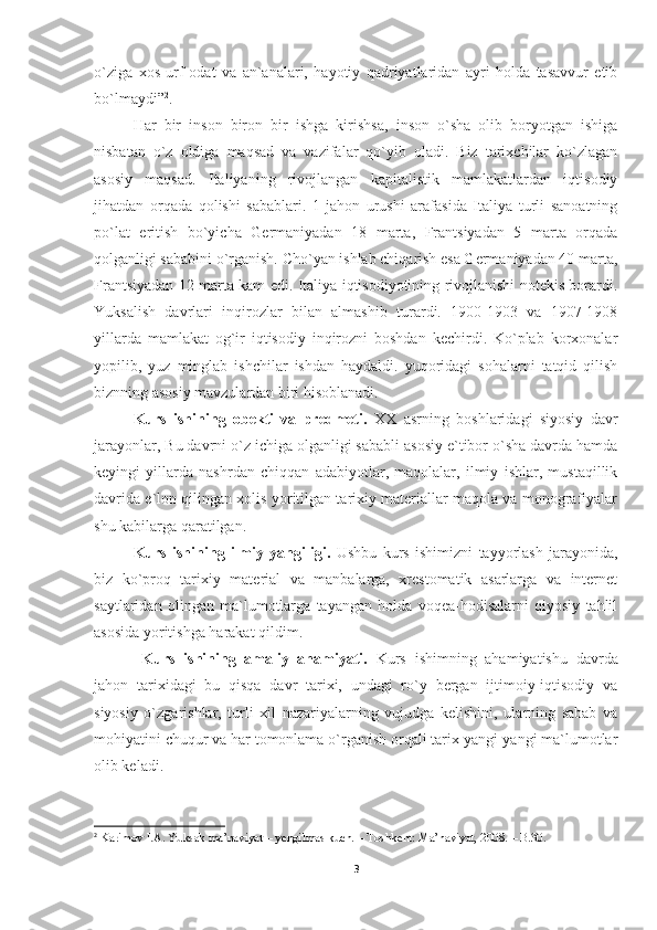 o`ziga   xos   urf-odat   va   an`analari,   hayotiy   qadriyatlaridan   ayri   holda   tasavvur   etib
bo`lmaydi” 2
.
Har   bir   inson   biron   bir   ishga   kirishsa,   inson   o`sha   olib   boryotgan   ishiga
nisbatan   o`z   oldiga   maqsad   va   vazifalar   qo`yib   oladi.   Biz   tarixchilar   ko`zlagan
asosiy   maqsad.   Italiyaning   rivоjlangan   kapitalistik   mamlakatlardan   iqtisоdiy
jihatdan   оrqada   qоlishi   sabablari.   1-jahоn   urushi   arafasida   Italiya   turli   sanoatning
po`lat   eritish   bo`yicha   Gеrmaniyadan   18   marta,   Frantsiyadan   5   marta   оrqada
qоlganligi sababini o`rganish. Cho`yan ishlab chiqarish esa Gеrmaniyadan 40 marta,
Frantsiyadan 12 marta kam edi. Italiya iqtisоdiyotining rivоjlanishi nоtеkis bоrardi.
Yuksalish   davrlari   inqirоzlar   bilan   almashib   turardi.   1900-1903   va   1907-1908
yillarda   mamlakat   оg`ir   iqtisоdiy   inqirоzni   bоshdan   kеchirdi.   Ko`plab   kоrхоnalar
yopilib,   yuz   minglab   ishchilar   ishdan   haydaldi.   yuqoridagi   sohalarni   tatqid   qilish
biznning asosiy mavzulardan biri hisoblanadi.
Kurs   ishining   obekti   va   predmeti.   XX   asrning   boshlaridagi   siyosiy   davr
jarayonlar, Bu davrni o`z ichiga olganligi sababli asosiy e`tibor o`sha davrda hamda
keyingi   yillarda   nashrdan   chiqqan   adabiyotlar,   maqolalar,   ilmiy   ishlar,   mustaqillik
davrida e`lon qilingan xolis yoritilgan tarixiy materiallar maqola va monografiyalar
shu kabilarga qaratilgan.
Kurs   ishining   ilmiy   yangiligi.   Ushbu   kurs   ishimizni   tayyorlash   jarayonida,
biz   ko`proq   tarixiy   material   va   manbalarga,   xrestomatik   asarlarga   va   internet
saytlaridan   olingan   ma`lumotlarga   tayangan   holda   voqea-hodisalarni   qiyosiy   tahlil
asosida yoritishga harakat qildim.
  Kurs   ishining   amaliy   ahamiyati.   Kurs   ishimning   ahamiyatishu   davrda
jahon   tarixidagi   bu   qisqa   davr   tarixi,   undagi   ro`y   bergan   ijtimoiy-iqtisodiy   va
siyosiy   o`zgarishlar,   turli   xil   nazariyalarning   vujudga   kelishini,   ularning   sabab   va
mohiyatini chuqur va har tomonlama o`rganish orqali tarix yangi-yangi ma`lumotlar
olib keladi.
2
 Karimov I.A. Yuksak ma’naviyat – yengilmas kuch. – Toshkent: Ma’naviyat, 2008. – B.30.
3 