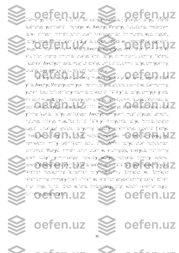 Germaniya   bilan   Uchlik   Ittifoqi   deb   atalmish   hududda   joylashgan   Italiya,   Entente
kuchlariga   yaqinlashdi.   Frantsiya   va   Avstriya-Vengriya   hududlarida   irredentizm
da`vo   qilingan.   Birinchi   jahon   urushi   boshlanganidan   bir   muncha   vaqt   o`tgach,
Italiya   betaraf   qoldi,   lekin   1915   yilda   asosan   Trieste   va   Trentinoning   qaytishini
istagan millatchilar bosimi ostida u Avstriya-Vengriyaga qarshi urush e`lon qildi va
shu   bilan   Entente   tomonida   urushga   kirdi.   Italiya   qo`mondoni,   ularning   fikricha,
"kuchsiz" Avstriyani  tezda mag`lub etishga umid qildi, ammo Italiya armiyasining
urushga tayyor emasligi bu rejalarni barbod qildi. 
1915   yilda   Italiya   hujumining   muvaffaqiyatsizligidan   so`ng,   keyingi   1916
yilda Avstriya-Vengriya armiyasi Trentino jangida g`alaba qozondi va dushmanning
yurishi   faqat   ittifoqchilar   yordamida   to`xtatildi.   1917   yilda   Italiya   armiyasi   yozda
bir qator muvaffaqiyatli operatsiyalarni amalga oshirdi, ammo kuzda u Kaporettoda
qattiq   mag`lubiyatga   uchradi   va   70-110   km   ichkariga   chekinmoqda.   Faqat   1918
yilning   kuzida   Italiya   zaiflashgan   Avstriya   armiyasini   mag`lubiyatga   uchratib,
hujumga   o`tishga   muvaffaq   bo`ldi.   1918   yil   3-noyabrda   Italiya   frontida   janglar
tugadi.   Urushdagi   g`alaba   Italiyaning   hududiy   qo`shnilariga   qo`shildi   (Istriya
Trieste   va   Janubiy   Tirol   bilan),   natijada   mamlakat   mos   ravishda   slavyan   va
nemiszabon   milliy   ozchiliklarni   qabul   qildi.   Ammo   Italiya   urush   natijalaridan
qoniqmadi.   Vaziyat   Birinchi   Jahon   urushi   va   shuningdek,   Rossiyada   inqilobning
ta`siri   tufayli   yomonlashgan   iqtisodiy   vaziyat   natijasida   ijtimoiy   qarama-
qarshiliklarning kuchayishi natijasida keskinlashdi. 1919-1920 yillarda mamlakatda
ishchilar   harakatining   ko`tarilishi   ro`y   berdi,   bu   fabrikalar   va   fabrikalar
ishchilarining   ommaviy   bosib   olinishi   va   ishchilar   kengashlarining   tashkil   etilishi
bilan   birga   bo`ldi.   Chap   saflarda   birdamlik   yo`qligi   sababli   ishchilar   paydo
bo`lishiga chek qo`yildi.
33 