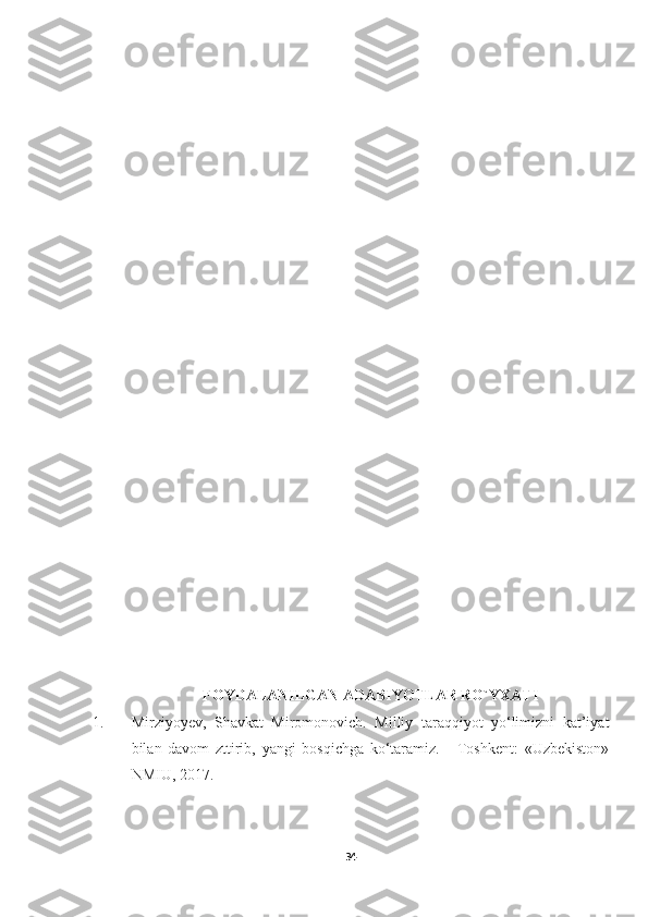 FOYDALANILGAN ADABIYOTLAR RO`YXATI
1. Mirziyoyev,   Shavkat   Miromonovich.   Milliy   taraqqiyot   yo‘limizni   kat’iyat
bilan   davom   zttirib,   yangi   bosqichga   ko‘taramiz.   -   Toshkent:   «Uzbekiston»
NMIU, 2017.
34 