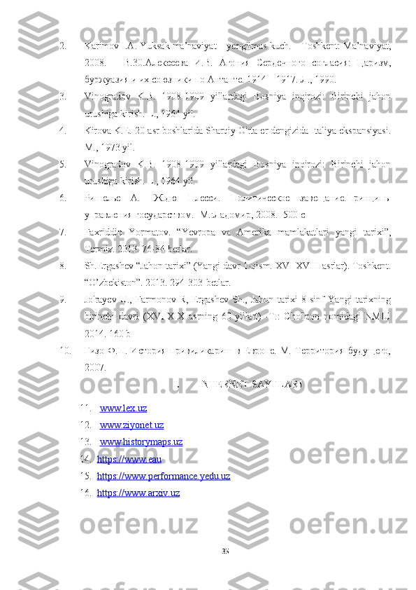 2. Karimov I.A. Yuksak ma’naviyat – yengilmas kuch. – Toshkent: Ma’naviyat,
2008.   –   B.30. Алексеева   И . В .   Агония   Сердечного   согласия :   Царизм ,
буржуазия   и   их   союзники   по   Антанте .  1914 – 1917. Л., 1990.
3. Vinogradov   K.B.   1908-1909   yillardagi   Bosniya   inqirozi:   Birinchi   jahon
urushiga kirish. L., 1964 yil.
4. Kirova K.E. 20-asr boshlarida Sharqiy O'rta er dengizida Italiya ekspansiyasi.
M., 1973 yil.
5. Vinogradov   K.B.   1908-1909   yillardagi   Bosniya   inqirozi:   Birinchi   jahon
urushiga kirish. L., 1964 yil.
6. Ришелье   А.-   Ж.дю   Плеси.   Политическое   завещание.Принципы
управления государством.- М.:Ладомир, 2008.- 500 с
7. Faxriddin   Yormatov.   “Yevropa   va   Amerika   mamlakatlari   yangi   tarixi”,
Termiz. 2013. 76-84-betlar.
8. Sh.Ergashev “Jahon tarixi” (Yangi davr 1-qism. XVI-XVIII asrlar). Toshkent.
“O’zbekiston”. 2013. 294-303-betlar.
9. Jo'rayev   U.,   Farmonov   R,   Ergashev   Sh.,   Jahon   tarixi   8-sinf   Yangi   tarixning
birinchi   davri   (XVI-XIX   asrning   60-yillart)   -T.:   Cho'lpon   nomidagi   NMIU
2014. 160 b
10. Гизо   Ф.П.   История   привиликариш   в   Европе.   М.   Территория   будущего,
2007 .
I. INTERNET SAYTLARI 
11.   www.lex.uz
12.   www.ziyonet.uz
13.   www.historymaps.uz
14. https://www.eau   
15. https://www.performance.yedu.uz   
16. https://www.arxiv.uz   
35 