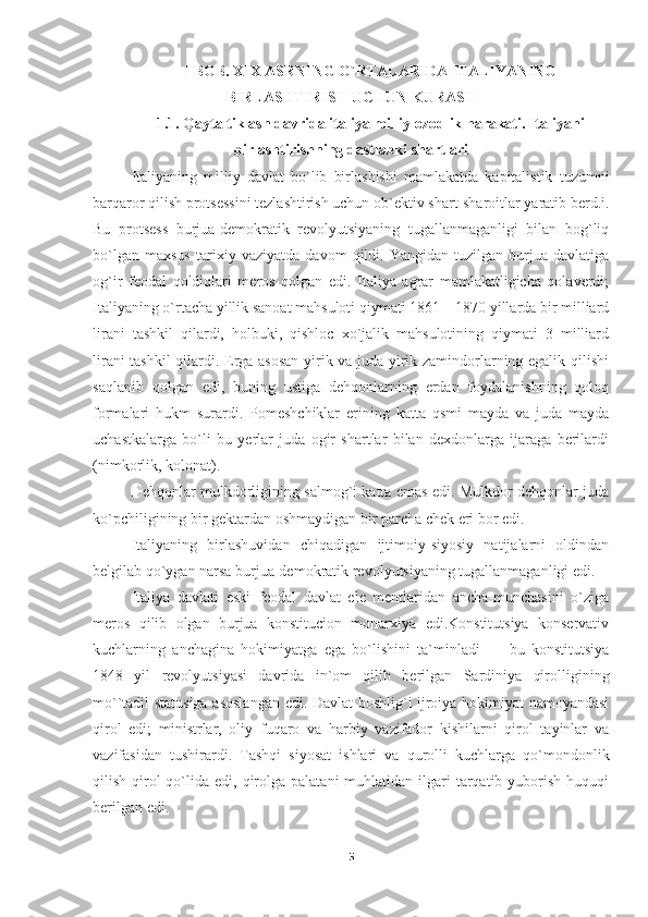 I  BOB. XIX ASRNING O`RTALARIDA ITALIYANING
BIRLASHTIRISH UCHUN KURASH
1.1. Qayta tiklash davrida italiya milliy ozodlik harakati. Italiyani
birlashtirishning dastlabki shartlari
Italiyaning   milliy   davlat   bo`lib   birlashishi   mamlakatda   kapitalistik   tuzumni
barqaror qilish protsessini tezlashtirish uchun ob`ektiv shart-sharoitlar yaratib berd.i.
Bu   protsess   burjua-demokratik   revolyutsiyaning   tugallanmaganligi   bilan   bog`liq
bo`lgan   maxsus   tarixiy   vaziyatda   davom   qildi.   Yangidan   tuzilgan   burjua   davlatiga
og`ir   feodal   qoldiqlari   meros   qolgan   edi.   Italiya   agrar   mamlakatligicha   qolaverdi;
Italiyaning o`rtacha yillik sanoat mahsuloti qiymati 1861—1870 yillarda bir milliard
lirani   tashkil   qilardi,   holbuki,   qishloc   xo`jalik   mahsulotining   qiymati   3   milliard
lirani tashkil  qilardi. Erga asosan  yirik va juda yirik zamindorlarning egalik qilishi
saqlanib   qolgan   edi,   buning   ustiga   dehqonlarning   erdan   foydalanishning   qoloq
formalari   hukm   surardi.   Pomeshchiklar   erining   katta   qsmi   mayda   va   juda   mayda
uchastkalarga   bo`li   bu   yerlar   juda   ogir   shartlar   bilan   dexdonlarga   ijaraga   berilardi
(nimkorlik, kolonat).
Dehqonlar mulkdorligining salmog`i katta emas edi. Mulkdor dehqonlar juda
ko`pchiligining bir gektardan oshmaydigan bir parcha chek eri bor edi.
Italiyaning   birlashuvidan   chiqadigan   ijtimoiy-siyosiy   natijalarni   oldindan
belgilab qo`ygan narsa burjua-demokratik revolyutsiyaning tugallanmaganligi edi.
Italiya   davlati   eski   feodal   davlat   ele   mentlaridan   ancha-munchasini   o`ziga
meros   qilib   olgan   burjua   konstitucion   monarxiya   edi.Konstitutsiya   konservativ
kuchlarning   anchagina   hokimiyatga   ega   bo`lishini   ta`minladi   —   bu   konstitutsiya
1848   yil   revolyutsiyasi   davrida   in`om   qilib   berilgan   Sardiniya   qirolligining
mo``tadil statusiga asoslangan edi. Davlat boshlig`i ijroiya hokimiyat namoyandasi
qirol   edi;   ministrlar,   oliy   fuqaro   va   harbiy   vazifador   kishilarni   qirol   tayinlar   va
vazifasidan   tushirardi.   Tashqi   siyosat   ishlari   va   qurolli   kuchlarga   qo`mondonlik
qilish  qirol  qo`lida  edi, qirolga palatani   muhlatidan ilgari  tarqatib  yuborish  huquqi
berilgan edi.
5 