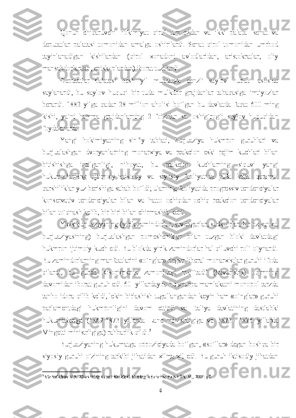 Qonun   chiqaruvchi   hokimiyat   qirol   tomonidan   va   ikki   palata-   senat   va
deputatlar   palatasi   tomonidan   amalga   oshirilardi.   Senat   qirol   tomonidan   umrbod
tayinlanadigan   kishilardan   (qirol   xonadoni   avlodlaridan,   aristokratlar,   oliy
mansabdorlardan, episkoplardan) iborat tuzilardi.
Deputatlar   palatasi   besh   yil   muddatga   cenzli   saylov   huquqi   asosida
saylanardi,   bu   saylov   huquqi   bir   tuda   mulkdor   grajdanlar   tabaqasiga   imtiyozlar
berardi.   1882   yilga   qadar   28   million   aholisi   bo`lgan   bu   davlatda   faqat   600   ming
kishi,   ya`ni   hamma   grajdanlarning   2   foizidan   sal   oshig`rog`i   saylov   huquqidan
foydalanardi.
Yangi   hokimiyatning   sinfiy   tabiati,   burjuaziya   hukmron   guruhlari   va
burjualashgan   dvoryanlarning   monarxiya   va   reakcion   eski   rejim   kuchlari   bilan
bitishishga   intilganligi,   nihoyat,   bu   reakcion   kuchlarning   siquvi   yangi
hukumatlarning   njtimoiy-iqtisodiy   va   siyosiy   faoliyatida   juda   katta   qarama-
qarshiliklar yuz berishiga sabab bo`ldi; ularning faoliyatida progressiv tendenciyalar
konservativ   tendenciyalar   bilan   va   hatto   ochiqdan-ochiq   reakcion   tendenciyalar
bilan to`qnash kelib, bir-biri bilan chirmashib ketdi.
Yirik burjuaziyaning (yirik zamindorlar, savdogarlar, sudxo`rlar, bir oz sanoat
burjuaziyasining)   burjualashgan   pomeshchiklar   bilan   tuzgan   bloki   davlatdagi
hukmron ijtimoiy kuch edi. Bu blokda yirik zamindorlar hal qiluvchi rol` o`ynardi.
Bu zamindorlarning manfaatlarini «o`nglar» degan liberal-monarxistlar guruhi ifoda
qilardi,   bu   guruh   Risorjimento   zamonidagi   mo``tadil   (kavuristik)   oqimning
davomidan iborat guruh edi. 60- yillardayoq bu gruppa mamlakatni monopol tarzda
tanho idora qilib keldi, lekin birlashish tugallangandan keyin ham «o`nglar» guruhi
parlamentdagi   hukmronligini   davom   ettirdi   va   Italiya   davlatining   dastlabki
hukumatlariga   (1869-1873   yillarda   Lanc   ministrligiga   va   1873—1876   yillarda
Mingetti ministrligiga) rahbarlik qildi. 3
Burjuaziyaning hukumatga oppoziciyada bo`lgan, «so`llar» degan boshqa bir
siyosiy   guruhi   o`zining   tarkibi   jihatidan   xilma-xil   edi.   Bu   guruh   iktisodiy   jihatdan
3
  Starodubov V.P. 20-asrning super kuchlari. Strategik qarama-qarshilik. M., 2001 yil.
6 