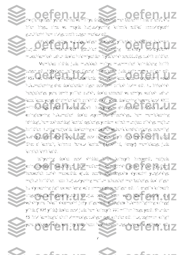 rivojlanayotgan yangi sanoat va moliya doiralarining manfaatlarini ifoda qilardi, shu
bilan   birga,   o`rta   va   mayda   burjuaziyaning   ko`prok   radikal   oppoziciyachi
guruhlarini ham o`ziga tortib turgan markaz edi.
Birlashgan   Italiya   vujudga   kelgan   dastlabki   yillardan   boshlaboq   hukmron
burjua   va   pomeshchiklar   guruhlari   o`zlarining   iqtisodiy   poziciyalarini
mustahkamlash uchun davlat hokimiyatidan foydalanish taraddudiga tushib qoldilar.
  Mamlakat   oldida   juda   murakkab   moliya   muammolari   ko`ndalang   bo`lib
turgan   edi.   Birlashgan   Italiyaga   ilgarigi   hokimlardan   juda   og`ir   meros   qolgan   edi:
1859   va   1866   yillardagi   urushlarda   bo`lgan   katta-katta   harajatlarni,   eski
hukumatlarning   chet   davlatlardan   olgan   qarzlarini   to`lash   lozim   edi.   Bu   birlashish
harajatlariga   yana   temir   yo`llar   qurish,   davlat   apparati   va   armiya   saqlash   uchun
katta-katta yangi chiqimlar kelib qo`shildi. 1870 yilda davlatning hamma karzi 8300
million-liraga   yetdi.   Tobora   o`sib   borayotgan   chiqimlarni   qoplash   uchun
«o`nglar»ning   hukumatlari   davlat   zayomlari   chiqarishga,   ham   mamlakatning
ichidagi, ham tashqaridagi kapital egalariga yordam so`rab murojaat qilishga majbur
bo`ldilar. Buning natijasida davlatning so`dxurlar va bank korchalonlariga qaramligi
kuchaydi,   ular   uchun   davlat   olgan   qarz   osongina   boyib   olish   manbai   bo`lib   qoldi.
Chet   el   kapitali,   ko`proq   fransuz   kapitali   (Rotshil`d,   Pereyr)   mamlakatga   juda
ko`plab kirib keldi.
Italiyaning   davlat   qarzi   shiddat   bilan   ko`payib   boraverdi,   natijada
«o`nglar»ning   hukumatlari   daromadlarni   ko`paytirish   yo`li   bilan   byudjetni
baravarlab   turish   maqsadida   «juda   qattiq   tejab-tergash»   siyosatini   yurgizishga
majbur bo`ldilar. Hatto burjuaziyaning ma`lum tabaqalari manfaatlariga daxl qilgan
bu siyosatning tig`i asosan keng xalq ommasiga qaratilgan edi. F. engel`s ko`rsatib
o`tgandek,   «o`nglar»   guruhi   «burjua   tartibi   biron   vaqt   kashf   qilgan»`   eng
vahshiyona fiskal` sistemasini  joriy qilgan edi. «O`nglar» hukmronligining so`nggi
yilida (1876 yilda) davlat qarzi juda ham ko` payib 990 million liraga yetdi. Shundan
65 foizi kambag`al aholi zimmasiga tushgan egri soliqlar edi. Tuz, tegirmon solig`i
yana   tiklangan   edi,   ko`p   joylarda   hatto   havo   bilan   nurga   ham   soliq   solingan   edi,
7 