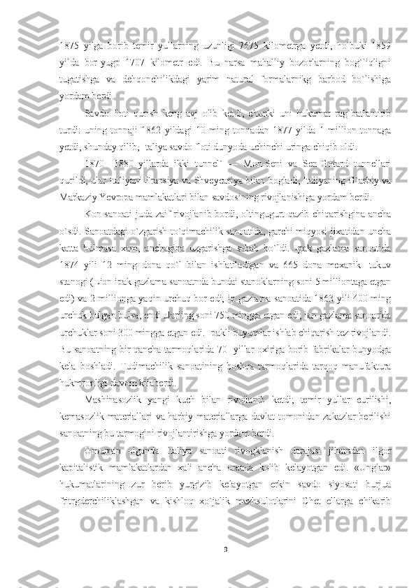 1875   yilga   borib   temir   yullarning   uzunligi   7675   kilometrga   yetdi,   holbuki   1859
yilda   bor-yugp   1707   kilometr   edi.   Bu   narsa   mahalliy   bozorlarning   bog`liqligni
tugatishga   va   dehqonchilikdagi   yarim   natural   formalarnikg   barbod   bo`lishiga
yordam berdi.
Savdo   floti   qurish   keng   avj   olib   ketdi,   chunki   uni   hukumat   rag`batlantirib
turdi:   uning   tonnaji   1862   yildagi   10   ming   tonnadan   1877   yilda   1   million   tonnaga
yetdi, shunday qilib, Italiya savdo floti dunyoda uchinchi uringa chiqib oldi.
1870—1880   yillarda   ikki   tunnel`   —   Mon-Seni   va   Sen-Gotard   tunnellari
qurildi, ular Italiyani Fransiya va Shveycariya bilan bogladi, Italiyaning G`arbiy va
Markaziy Yevropa mamlakatlari bilan savdosining rivojlanishiga yor dam berdi.
Kon sanoati  juda zaif rivojlanib bordi, oltingugurt qazib chiqarishgina ancha
o`sdi. Sanoatdagi o`zgarish to`qimachilik sanoatida, garchi miqyosi jixatidan uncha
katta   bulmasa   xam,   anchagina   uzgarishga   sabab   bo`ldi.   Ipak   gazlama   sanoatida
1874   yili   12   ming   dona   qo`l   bilan   ishlatiladigan   va   665   dona   mexanik   -tukuv
stanogi (Lion ipak gazlama sanoatnda bundai stanoklarning soni 5 milliontaga etgan
edi) va 2 millionga yaqin urchuq bor edi; ip gazlama sanoatida 1863 yili 400 ming
urchuk bulgan bulsa, endi ulariing soni 750 mingga etgan edi; jun gazlama sanoatida
urchuklar soni 300 mingga etgan edi. Ipakli buyumlar ishlab chiqarish tez rivojlandi.
Bu sanoatning bir qancha tarmoqlarida 70- yillar oxiriga borib fabrikalar bunyodga
kela   boshladi.   Tudimachilik   sanoatining   boshqa   tarmoqlarida   tarqoq   manufaktura
hukmronligi davom kilaberdi.
Mashinasozlik   yangi   kuch   bilan   rivojlanib   ketdi;   temir   yullar   curilishi,
kemasozlik materiallari va harbiy materiallarga davlat tomonidan zakazlar berilishi
sanoatning bu tarmogini rivojlantirishga yordam berdi.
Umuman   olganda   Italiya   sanoati   rivogklanish   darajasi   jihatndan   ilgor
kapitalistik   mamlakatlardan   xali   ancha   oreada   kolib   kelayotgan   edi.   «Unglar»
hukumatlarining   zur   berib   yurgizib   kelayotgan   erkin   savdo   siyosati   burjua
fritrgderchiliklashgan   va   kishloq   xo`jalik   mazhsulotlarini   Chet   ellarga   chikarib
9 