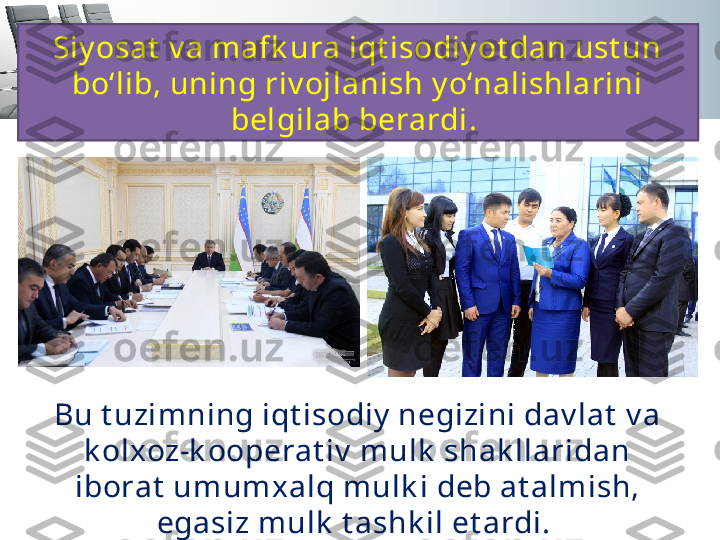 Siy osat  v a mafk ura iqt isodiy ot dan ust un 
bo‘lib, uning riv ojlanish y o‘nalishlarini 
belgilab berardi. 
Bu t uzimning iqt isodiy  negizini dav lat  v a 
k olxoz-k ooperat iv  mulk  shak llaridan 
iborat  umumxalq mulk i deb at almish, 
egasiz m ulk  t ashk il et ardi.  