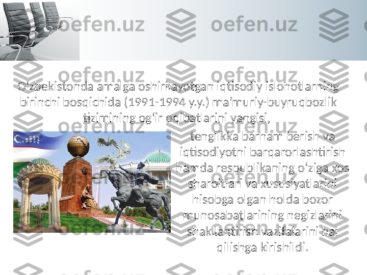 O‘zbekistonda amalga oshirilayotgan iqtisodiy islohotlarning 
birinchi bosqichida (1991-1994 y.y.) ma’muriy-buyruqbozlik 
tizimining og‘ir oqibatlarini yangisi, 
tenglikka barham berish va 
iqtisodiyotni barqarorlashtirish 
hamda respublikaning o‘ziga xos 
sharoitlari va xususiyatlarini 
hisobga olgan holda bozor 
munosabatlarining negizlarini 
shakllantirish vazifalarini hal 
qilishga kirishildi. 