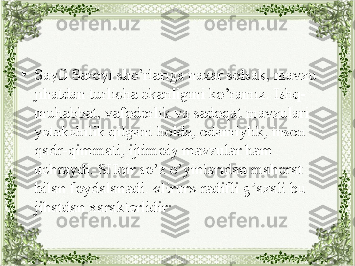 •
Sayfi Saroyi she’rlariga nazar solsak, mavzu 
jihatdan turlicha ekanligini ko’ramiz. Ishq-
muhabbat, vafodorlik va sadoqat mavzulari 
yetakchilik qilgani holda, odamiylik, inson 
qadr-qimmati, ijtimoiy mavzular ham 
uchraydi. SHoir so’z o’yinlaridan mahorat 
bilan foydalanadi. «Erur» radifli g’azali bu 
jihatdan xarakterlidir: 