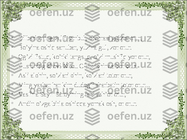 •
Dilbarimning zulfi sunbul, chehrasi gulzor erur,
•
Bo’yina oshiq sanubar, yuzina gul, zor erur.
•
Og’zi fistuq, ko’rki tangsuq, o’zi mushfiq yor erur,
•
Husnining chovi Xitou CHin ichinda bor erur.
•
Asli alchin, so’zlari chin, ko’zlari totor erur,
•
Ming yashar har kim dudog’i sharbatin totor erur...
•
Va sfina Sayfi Saroyining ishi ash’or erur,
•
Andin o’zga birla oshiqqa yemak osh, or erur. 