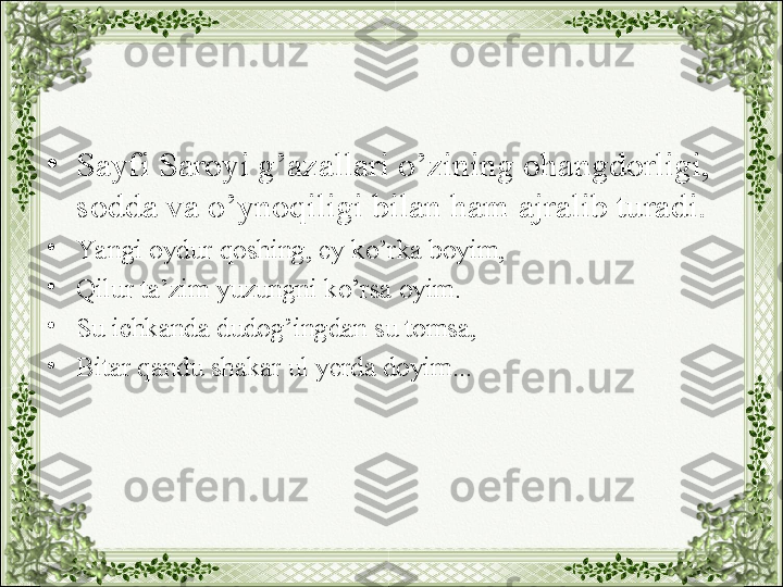 •
Sayfi Saroyi g’azallari o’zining ohangdorligi, 
sodda va o’ynoqiligi bilan ham ajralib turadi.
•
Yangi oydur qoshing, ey ko’rka boyim,
•
Qilur ta’zim yuzungni ko’rsa oyim.
•
Su ichkanda dudog’ingdan su tomsa,
•
Bitar qandu shakar ul yerda doyim... 