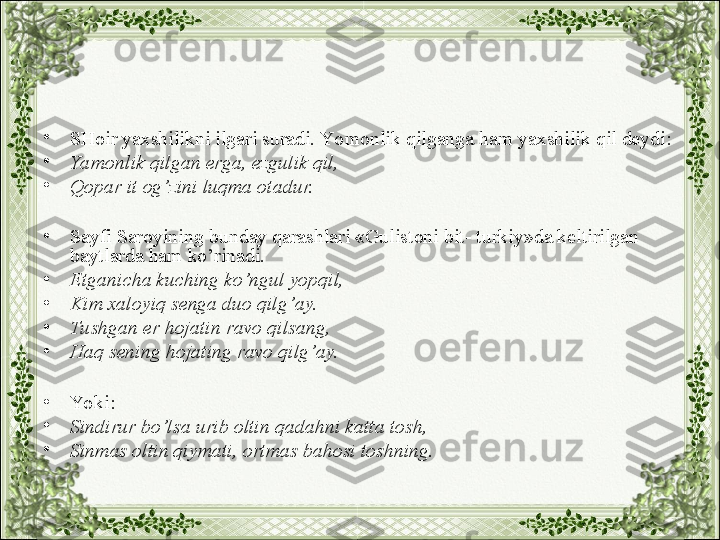 •
SHoir yaxshilikni ilgari suradi. Yo monlik qilganga ham yaxshilik qil deydi:
•
Yamonlik qilgan erga, ezgulik qil,
•
Qopar it og’zini luqma otadur.
•
Sayfi Saroyining bunday qarashlari «Gulistoni bit- turkiy»da keltirilgan 
baytlarda ham ko’rinadi.
•
Etganicha kuching ko’ngul yopqil,
•
Kim xaloyiq senga duo qilg’ay.
•
Tushgan er hojatin ravo qilsang,
•
Haq sening hojating ravo qilg’ay.
•
Yo ki:
•
Sindirur bo’lsa urib oltin qadahni katta tosh,
•
Sinmas oltin qiymati, ortmas bahosi toshning. 