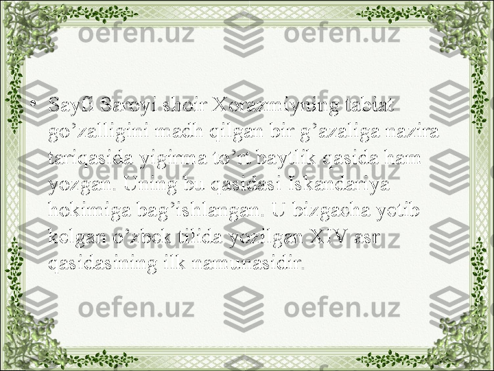 •
Sayfi Saroyi shoir Xorazmiyning tabiat 
go’zalligini madh qilgan bir g’azaliga nazira 
tariqasida yigirma to’rt baytlik qasida ham 
yozgan. Uning bu qasidasi Iskandariya 
hokimiga bag’ishlangan. U bizgacha yetib 
kelgan o’zbek tilida yozilgan XIV asr 
qasidasining ilk namunasidir. 