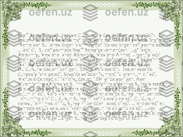 •
Sayfi Saroyining «Suhayl va Guldursun» dostoni ham xarakterlidir. Bu 
doston haqida manbalarda ma’lumot yo’q edi. 1966-67 yillarda farg’onalik 
 Kamolxon Sultonov degan kishining qo’lida saqlangan qo’lyozma asosida 
u topildi. Bu qo’lyozmada Sayfi Saroyiga zamondosh Tug’lixoja 
Xorazmiy, Mavlono Ishoq Xorazmiy, Mavlono Ahmad Urganjiy kabi 
shoirlarning bir qancha g’azallari berilgan. So’nggida Sayfi Saroyining 
ikki bayti, uch qit’asi va 82 bayt-164 misradan iborat «Suhayl va 
Guldursun» dostoni berilgan. Bu liro-epik asardir. Doston asosida 
dunyoviy ishq yotadi. Sevgida vafodorlik, mardlik tarannum etiladi. 
Manbalarda qayd etilishicha, doston 1394 yilda yozilgan. Asar 
Nizomiyning «Xisrav va SHirin», Navoiyning «Mehr va Suhayl» asarlarini 
eslatadi. Dostonning qisqacha syujeti shunday: Amir Temur Urganchga 
hujum qiladi. Ko’p kishi asir olinadi. Ular orasida Suhayl ham bor edi. 
Temurning qizi Guldursun Suhaylni ko’rib sevib qoladi. Guldursun 
qorovullarni mast qilib, Suhaylni banddan  ozod qiladi. Ular qochadilar. 
Sahroda ochlik va suvsizlikdan Guldursun holsizlanib qoladi. Uzoq 
qishloqqa suv izlab ketgan Suhayl qaytib kelganda Guldursun vafot etgan 
bo’ladi. Dahshatga tushgan Suhayl shunday qarorga keladi: 