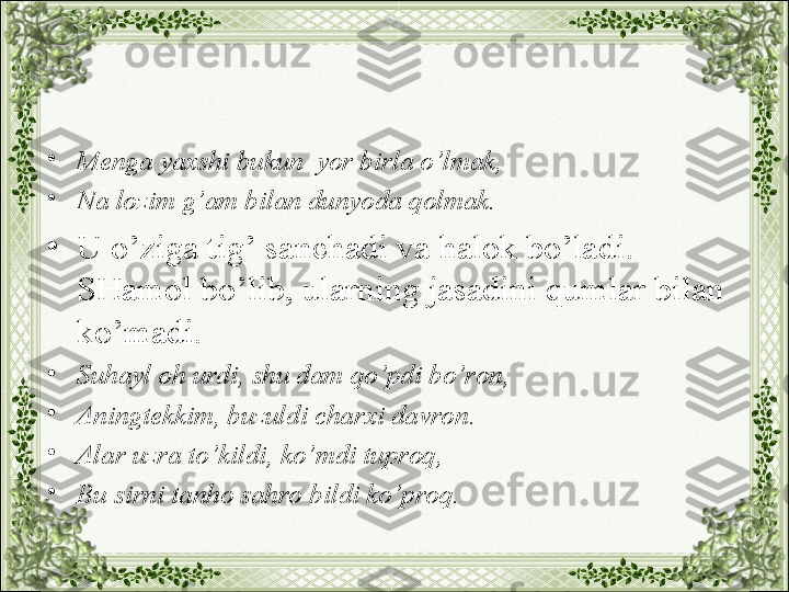 •
Menga yaxshi bukun  yor birla o’lmak,
•
Na lozim g’am bilan dunyoda qolmak.
•
U o’ziga tig’ sanchadi va halok bo’ladi. 
SHamol bo’lib, ularning jasadini qumlar bilan 
ko’madi.
•
Suhayl oh urdi, shu dam qo’pdi bo’ron,
•
Aningtekkim, buzuldi charxi davron.
•
Alar uzra to’kildi, ko’mdi tuproq,
•
Bu sirni tanho sahro bildi ko’proq. 