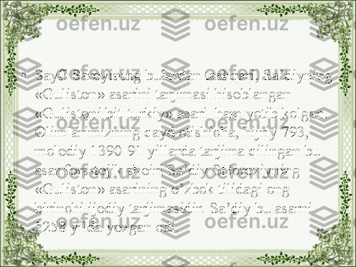 •
Sayfi Saroyining bulardan tashqari, Sa’diyning 
«Guliston» asarini tarjimasi hisoblangan 
«Gulistoni bit-turkiy» asari  ham yetib kelgan. 
Olimlarimizning qayd etishicha, hijriy 793, 
melodiy 1390-91 yillarda tarjima qilingan bu 
asar fors-tojik shoiri Sa’diy SHeroziyning 
«Guliston» asarining o’zbek tilidagi eng 
birinchi ijodiy tarjimasidir. Sa’diy bu asarni 
1258 yilda yozgan edi. 