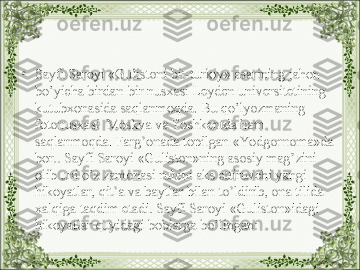 •
Sayfi Saroyi «Gulistoni bit-turkiy» asarining jahon 
bo’yicha birdan-bir nusxasi Leyden universitetining 
kutubxonasida saqlanmoqda. Bu qo’lyozmaning 
fotonusxasi  Moskva va Toshkentda ham 
saqlanmoqda. Farg’onada topilgan «Yo dgornoma»da 
bor.. Sayfi Saroyi «Guliston»ning asosiy mag’zini 
olib uni o’z zamonasi ruhini aks ettiruvchi yangi 
hikoyatlar, qit’a va baytlar bilan to’ldirib, ona tilida 
xalqiga taqdim etadi. Sayfi Saroyi «Guliston»idagi 
hikoyatlar quyidagi boblarga bo’lingan: 