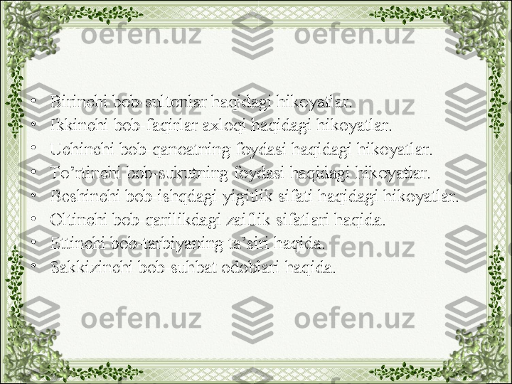 •
Birinchi bob-sultonlar haqidagi hikoyatlar.
•
Ikkinchi bob-faqirlar axloqi haqidagi hikoyatlar.
•
Uchinchi bob-qanoatning foydasi haqidagi hikoyatlar.
•
To’rtinchi bob-sukutning foydasi haqidagi hikoyatlar.
•
Beshinchi bob-ishqdagi yigitlik sifati haqidagi hikoyatlar.
•
Oltinchi bob-qarilikdagi zaiflik sifatlari haqida.
•
Ettinchi bob-tarbiyaning ta’siri haqida.
•
Sakkizinchi bob-suhbat odoblari haqida. 